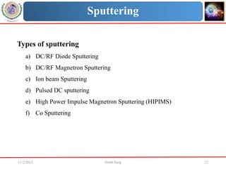 11/2/2023 Vivek Garg 22
Sputtering
Types of sputtering
a) DC/RF Diode Sputtering
b) DC/RF Magnetron Sputtering
c) Ion beam Sputtering
d) Pulsed DC sputtering
e) High Power Impulse Magnetron Sputtering (HIPIMS)
f) Co Sputtering
 