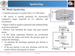 11/2/2023 Vivek Garg 23
DC Diode Sputtering
• Chamber pressure is usually from 1 to 100 mTorr
• DC power is usually preferred for electrically
conductive target materials as it’s effective and
economical.
• Target is held at negative potential and substrate/body
at positive potential.
• Positive ions bombard the target and eject neutral
atoms.
• In DC diode sputtering electrons are accelerated
away from the target and ionize the process gases to
sustain the discharge.
• To maintain the discharge optimum gas density is
required.
• If the gas density is too low electrons will hit the
anode without ionizing the Ar atoms.
Sputtering
 