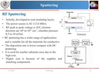 11/2/2023 Vivek Garg 25
RF Sputtering
• Initially, developed to coat insulating layers.
• The power source is AC (13.6 MHz).
• RF peak to peak voltage is 1kV, electron
densities are 109 to 1011 cm-3, chamber pressure
0.5 to 10 mTorr.
• RF sputtering has a wider range of applications
and is suitable for all the materials for conductive
• The deposition rate is lower compare with DC
sputtering.
• It is used for smaller substrate sizes due to the
high cost.
• Higher cost is because of the supplies and
matching components.
Sputtering
 