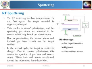 11/2/2023 Vivek Garg 26
RF Sputtering
• The RF sputtering involves two processes. In
the first cycle, the target material is
negatively charged.
• This results in atoms’ polarization, and the
sputtering gas atoms are attracted to the
source, where they knock out source atoms.
• Due to polarization, the source atoms and
ionized gas ions remain on the target
surface.
• In the second cycle, the target is positively
charged. Due to reverse polarization, this
causes the ejection of gas ions and source
atoms. These ions and atoms accelerated
toward the substrate to form deposition.
Sputtering
Disadvantages:
a) low deposition rates
b) High cost
c) Non-uniform plasma
 