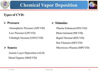 11/2/2023 Vivek Garg 49
Chemical Vapor Deposition
Types of CVD:
 Pressure
Atmospheric Pressure (APCVD)
Low Pressure (LPCVD)
Ultrahigh Vacuum (UHVCVD)
 Stimulus
Plasma Enhanced (PECVD)
Photo Initiated (PICVD)
Rapid Thermal (RTCVD)
Hot Filament (HFCVD)
Microwave Plasma (MPCVD)
 Source
Atomic Layer Deposition (ALD)
Metal Organic (MOCVD)
 