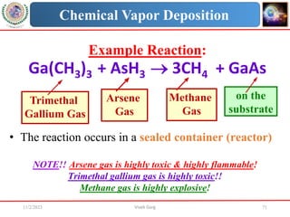 11/2/2023 Vivek Garg 71
Chemical Vapor Deposition
Example Reaction:
Ga(CH3)3 + AsH3  3CH4 + GaAs
Trimethal
Gallium Gas
Arsene
Gas
Methane
Gas
on the
substrate
• The reaction occurs in a sealed container (reactor)
NOTE!! Arsene gas is highly toxic & highly flammable!
Trimethal gallium gas is highly toxic!!
Methane gas is highly explosive!
 