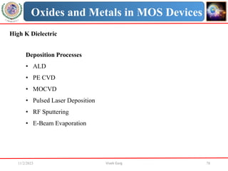 11/2/2023 Vivek Garg 78
Oxides and Metals in MOS Devices
High K Dielectric
Deposition Processes
• ALD
• PE CVD
• MOCVD
• Pulsed Laser Deposition
• RF Sputtering
• E-Beam Evaporation
 