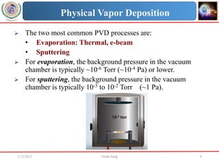11/2/2023 Vivek Garg 9
Physical Vapor Deposition
 The two most common PVD processes are:
• Evaporation: Thermal, e-beam
• Sputtering
 For evaporation, the background pressure in the vacuum
chamber is typically ~10-6 Torr (~10-4 Pa) or lower.
 For sputtering, the background pressure in the vacuum
chamber is typically 10-3 to 10-2 Torr (~1 Pa).
 