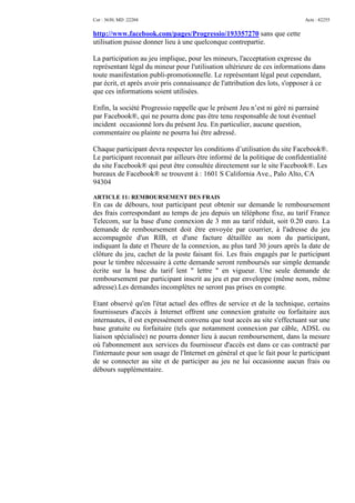 Cor : 3630, MD :22204                                                        Acte : 42255


http://www.facebook.com/pages/Progressio/193357270 sans que cette
utilisation puisse donner lieu à une quelconque contrepartie.

La participation au jeu implique, pour les mineurs, l'acceptation expresse du
représentant légal du mineur pour l'utilisation ultérieure de ces informations dans
toute manifestation publi-promotionnelle. Le représentant légal peut cependant,
par écrit, et après avoir pris connaissance de l'attribution des lots, s'opposer à ce
que ces informations soient utilisées.

Enfin, la société Progressio rappelle que le présent Jeu n’est ni géré ni parrainé
par Facebook®, qui ne pourra donc pas être tenu responsable de tout éventuel
incident occasionné lors du présent Jeu. En particulier, aucune question,
commentaire ou plainte ne pourra lui être adressé.

Chaque participant devra respecter les conditions d’utilisation du site Facebook®.
Le participant reconnait par ailleurs être informé de la politique de confidentialité
du site Facebook® qui peut être consultée directement sur le site Facebook®. Les
bureaux de Facebook® se trouvent à : 1601 S California Ave., Palo Alto, CA
94304

ARTICLE 11: REMBOURSEMENT DES FRAIS
En cas de débours, tout participant peut obtenir sur demande le remboursement
des frais correspondant au temps de jeu depuis un téléphone fixe, au tarif France
Telecom, sur la base d'une connexion de 3 mn au tarif réduit, soit 0.20 euro. La
demande de remboursement doit être envoyée par courrier, à l'adresse du jeu
accompagnée d'un RIB, et d'une facture détaillée au nom du participant,
indiquant la date et l'heure de la connexion, au plus tard 30 jours après la date de
clôture du jeu, cachet de la poste faisant foi. Les frais engagés par le participant
pour le timbre nécessaire à cette demande seront remboursés sur simple demande
écrite sur la base du tarif lent " lettre " en vigueur. Une seule demande de
remboursement par participant inscrit au jeu et par enveloppe (même nom, même
adresse).Les demandes incomplètes ne seront pas prises en compte.

Etant observé qu'en l'état actuel des offres de service et de la technique, certains
fournisseurs d'accès à Internet offrent une connexion gratuite ou forfaitaire aux
internautes, il est expressément convenu que tout accès au site s'effectuant sur une
base gratuite ou forfaitaire (tels que notamment connexion par câble, ADSL ou
liaison spécialisée) ne pourra donner lieu à aucun remboursement, dans la mesure
où l'abonnement aux services du fournisseur d'accès est dans ce cas contracté par
l'internaute pour son usage de l'Internet en général et que le fait pour le participant
de se connecter au site et de participer au jeu ne lui occasionne aucun frais ou
débours supplémentaire.
 