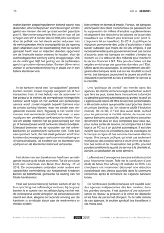10 3440/001DOC 54
K AMER 6e ZITTING VAN DE 54e ZITTINGSPERIODE 2018 2019 C H A M B R E 6 e S E S S I O N D E L A 5 4 e L É G I S L A T U R E
maken banken besparingsplannen bekend waarbij nog
duizenden jobs verdwijnen en looninleveringen worden
geëist van mensen die niet op straat worden gezet (zie
punt 5. Werknemersargument). Het ziet er naar uit dat
er tegen eind 2014 minder dan 50 000 jobs overblijven
door de politiek van het steeds verder reduceren van
de werkingskosten. Het is onbegrijpelijk dat de regering
geen afspraken over de tewerkstelling met de banken
gemaakt heeft toen er miljarden dienden opgehoest
om de financiële sector overeind te houden. Voor de
overheidsgaranties werd erg weinig teruggevraagd. Ook
na de reddingen blijft het gedrag van de topbankiers
gericht op kortetermijnresultaten. Banken blijven winst
zoeken in personeelsvermindering in plaats van in een
betere klantenservice.
In de kantoren wordt een “portaalpolitiek” gevoerd:
klanten worden zoveel mogelijk aangezet om al hun
transacties thuis of met behulp van de automaten in
het portaal af te werken; de drempel naar het eigenlijke
kantoor werd hoger en het aanbod van persoonlijke
service wordt zoveel mogelijk beperkt (behalve voor
de private banking klanten, waar we eerder een om-
gekeerde evolutie zien). Bijgevolg is het vooral voor
mensen met verminderde mobiliteit niet meer zo een-
voudig om een bereikbaar bankkantoor te vinden. Voor
wie om allerlei redenen niet zo goed overweg kan met
pc of bankautomaat wordt bankieren steeds moeilijker.
Uiteraard betwisten we de voordelen van het online-
bankieren en elektronisch bankieren niet. Toch kan
een openbare bank, die niet enkel gedreven wordt door
kortetermijnoverwegingen van kostenminimalisering en
winstmaximalisatie, de kwaliteit van de klantenservice
opdrijven en de klantentevredenheid verbeteren.
Het sluiten van een bankkantoor heeft een vernieti-
gende impact op de lokale economie. Tot die conclusie
komt een onderzoek van Move Your Money UK uit
2016. De onderzoekers ontdekten onder andere een
aanzienlijke vermindering van toegekende kredieten
binnen de betreffende gemeente na sluiting van het
lokale bankkantoor.
Heel wat (vooral kleinere) banken werken al van bij
hun oprichting met zelfstandige kantoren; bij de groot-
banken is er sprake van verzelfstandiging van het net:
de verkoopdruk wordt verlegd en de personeelskosten
neemt een duik. Wegens de beperkte omvang van die
kantoren is syndicale steun aan de werknemers er
minder evident.
bien sombre en termes d’emploi. Partout, les banques
annonçaient des plans d’économies qui passaient par
la suppression de milliers d’emplois supplémentaires
et exigeaient des réductions de salaires de la part des
travailleurs qui n’étaient pas licenciés (voir point 5.
L’argument lié au travailleur). En 2014 , la politique de
réduction permanente des coûts d’exploitation n’allait
laisser subsister que moins de 50 000 emplois. Il est
incompréhensible que le gouvernement n’ait pas conclu
d’accords avec les banques en matière d’emploi au
moment où il a déboursé des milliards pour maintenir
le secteur financier à flot. Très peu de choses ont été
exigées en échange des garanties données par l’État.
Même après les sauvetages, le comportement des diri-
geants des banques reste axé sur les résultats à court
terme. Les banques poursuivent la course au profit en
réduisant le personnel au lieu d’améliorer le service à
la clientèle.
Une “politique de portail” est menée dans les
agences: les clients sont encouragés à effectuer, autant
que faire se peut, toutes leurs transactions à domicile
ou dans les guichets automatiques du portail; le seuil de
l’agence a été relevé et l’offre de services personnalisés
a été réduite autant que possible (sauf pour les clients
en private banking, où l’on observe plutôt l’évolution
inverse). De ce fait, il n’est plus aussi facile, surtout
pour les personnes à mobilité réduite, de trouver une
agence bancaire accessible. Les opérations bancaires
deviennent de plus en plus complexes pour ceux qui,
pour toutes sortes de raisons, ne sont pas très à l’aise
face à un PC ou à un guichet automatique. Il est bien
évident que nous ne contestons pas les avantages de
la banque en ligne et des services bancaires électro-
niques. Une banque publique, qui n’est pas seulement
motivée par des considérations à court terme de réduc-
tion des coûts et de maximisation des profits, pourrait
pourtant améliorer la qualité du service à la clientèle et,
partant, la satisfaction de cette dernière.
La fermeture d’une agence bancaire est destructrice
pour l’économie locale. Telle est la conclusion d’une
étude de Move Your Money UK réalisée en 2016. Les
chercheurs ont notamment découvert une réduction
considérable des crédits accordés dans la commune
concernée après la fermeture de l’agence bancaire
locale.
De nombreuses (petites) banques ont travaillé avec
des agences indépendantes dès leur création; dans
les grandes banques, il est question d’une autonomi-
sation du réseau: la pression à la vente est déplacée
et les frais de personnel plongent. Vu la taille réduite
de ces agences, le soutien syndical des travailleurs y
est moins aisé.
 