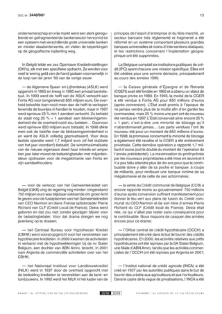 133440/001DOC 54
K AMER 6e ZITTING VAN DE 54e ZITTINGSPERIODE 2018 2019 C H A M B R E 6 e S E S S I O N D E L A 5 4 e L É G I S L A T U R E
ondernemerschap en vrije markt werd een sterk geregu-
leerde en gefragmenteerde bankensector hervormd tot
een systeem met verschillende grote universele banken
en minder staatsinterventie, en vielen de beperkingen
op de geografische inplanting weg.
In België telde we zes Openbare Kredietinstellingen
(OKI’s), elk met een specifieke opdracht. Ze werden voor
veel te weinig geld van de hand gedaan voornamelijk in
de loop van de jaren ’90 van de vorige eeuw:
— de Algemene Spaar- en Lijfrentekas (ASLK) werd
opgericht in 1865 en kreeg in 1980 een privaat banksta-
tuut. In 1993 werd de helft van de ASLK verkocht aan
Fortis AG voor (omgerekend) 850 miljoen euro. De over-
heid beloofde toen nooit meer dan de helft te verkopen
teneinde de touwtjes in handen te houden, maar in 1997
werd opnieuw 25 % min 1 aandeel verkocht. Zo behield
de staat nog 25 % + 1 aandeel: een blokkeringsmin-
derheid die de overheid nooit zou loslaten… Daarvoor
werd opnieuw 850 miljoen euro betaald. In 1998 slikte
men ook de belofte over de blokkeringsminderheid in
en werd de ASLK volledig geprivatiseerd. Voor deze
laatste operatie werd 1,7 miljard euro (of het dubbele
van het jaar voordien!) betaald. De winstmaximalisatie
van de nieuwe eigenaars deed haar intrede en amper
tien jaar later moest de belastingbetaler met miljarden-
steun opdraaien voor de megalomanie van Fortis en
zijn aandeelhouders;
— voor de verkoop van het Gemeentekrediet van
België (GKB) ving de regering nog minder: omgerekend
750 miljoen euro was blijkbaar voldoende om groen licht
te geven voor de fusieplannen van het Gemeentekrediet
van CEO Narmon en diens Franse spitsbroeder Pierre
Richard van CLF (Crédit Local de France). Dexia werd
geboren en dat zou niet zonder gevolgen blijven voor
de belastingbetaler. Voor dat drama dreigen we nog
jarenlang op te draaien;
— het Centraal Bureau voor Hypothecair Krediet
(CBHK) werd vooral opgericht voor het verstrekken van
hypothecaire kredieten. In 2000 kwamen de activiteiten
in verband met de hypotheekleningen bij de nv Stater
Belgium, een dochter van ABN Amro, terecht. In 2001
nam Argenta de commerciële activiteiten over van het
CBHK;
— het Nationaal Instituut voor Landbouwkrediet
(NILK) werd in 1937 door de overheid opgericht met
de bedoeling kredieten te verstrekken aan de land- en
tuinbouwers. In 1992 werd het NILK in het kader van de
principes de l’esprit d’entreprise et du libre marché, un
secteur bancaire très réglementé et fragmenté a été
réformé en un système comportant plusieurs grandes
banques universelles et moins d’interventions étatiques,
et les restrictions concernant l’implantation géogra-
phique ont été supprimées.
La Belgique comptait six institutions publiques de cré-
dit (IPC) ayant chacune une mission spécifique. Elles ont
été cédées pour une somme dérisoire, principalement
au cours des années 1990.
— la Caisse générale d’Épargne et de Retraite
(CGER) avait été fondée en 1865 et a obtenu un statut de
banque privée en 1980. En 1993, la moitié de la CGER
a été vendue à Fortis AG pour 850 millions d’euros
(après conversion). L’État avait promis à l’époque de
ne jamais vendre plus de la moitié afin d’en garder les
commandes, mais 25 % moins une part ont de nouveau
été vendus en 1997. L’État conservait ainsi encore 25 %
+ 1 part, c’est-à-dire une minorité de blocage qu’il
n’abandonnerait jamais… Les parts vendues l’ont de
nouveau été pour un montant de 850 millions d’euros.
En 1998, la promesse concernant la minorité de blocage
a également été ravalée et la CGER a été entièrement
privatisée. Cette dernière opération a rapporté 1,7 mil-
liard d’euros (soit le double du montant de l’opération de
l’année précédente!). La maximisation du profit prônée
par les nouveaux propriétaires a été mise en œuvre et il
n’a pas fallu attendre plus de dix ans pour que le contri-
buable doive y aller de sa poche et banquer, à coups
de milliards, pour renflouer une banque victime de sa
mégalomanie et de celle de ses actionnaires;
— la vente du Crédit communal de Belgique (CCB) a
encore rapporté moins au gouvernement: 750 millions
d’euros après conversion suffirent manifestement pour
donner le feu vert aux plans de fusion du Crédit com-
munal du CEO Narmon et de son frère d’armes Pierre
Richard du CLF (Crédit local de France). Dexia était
née, ce qui n’allait pas rester sans conséquence pour
le contribuable. Nous risquons de casquer des années
encore pour ce drame;
— l’Office central de crédit hypothécaire (OCCH) a
principalement été créé dans le but de fournir des crédits
hypothécaires. En 2000, les activités relatives aux prêts
hypothécaires ont été reprises par la SA Stater Belgium,
une filiale d’ABN Amro, tandis que les activités commer-
ciales de l’OCCH ont été reprises par Argenta en 2001;
— l’Institut national de crédit agricole (INCA) a été
créé en 1937 par les autorités publiques dans le but de
fournir des crédits aux agriculteurs et aux horticulteurs.
Dans le cadre de la vague de privatisations, l’INCA a été
 