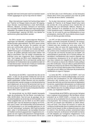 153440/001DOC 54
K AMER 6e ZITTING VAN DE 54e ZITTINGSPERIODE 2018 2019 C H A M B R E 6 e S E S S I O N D E L A 5 4 e L É G I S L A T U R E
eigenlijk veel meer vertrouwen want hun bankiers waren
minder opgejaagd om op hun kap winst te maken.”
Maar internationaal maakte het hardvochtige beleid
van Thatcher en Reagan tijdens de jaren ’80 opgang,
waar liberale vrijemarktdenkers zoals Verhofstadt,
Willockx, Martens, Di Rupo, Dehaene en toenmalig
sp.a-voorzitter Frank Vandenbroucke maar wat graag op
inspeelden. Zij maakten de weg vrij voor liberaliseringen
en privatiseringen, waarvan de OKI’s, hun klanten en
werknemers grote slachtoffers werden.
De OKI’s werden door opeenvolgende Belgische
regeringen van liberalen, sociaaldemocraten en chris-
tendemocraten geprivatiseerd. De OKI’s waren echter
ook niet heiliger dan de paus. Ze maakten ook wel
eens een commerciële uitschuiver. Zo waren de filia-
len in New York en Londen en de investeringen van
CGER-France geen onverdeeld succes voor de ASLK.
De door de politiek gedropte bestuurders bleken niet
altijd te beschikken over de nodige competenties en
brachten soms een ongezonde dosis megalomanie
mee. Toch hebben de OKI’s nooit miljardensteun van
bail-outs nodig gehad. Het is ook bijzonder pijnlijk voor
veel klanten en medewerkers dat sociaaldemocraten en
christendemocraten met de toen modieuze neoliberale
privatiseringsprietpraat hebben meegedaan.
De verkoop van de OKI’s – waaronder dus die van de
ASLK – is één van de grootste miskleunen ooit van de
Belgische politiek. De gevolgen van de privatiseringen
waren catastrofaal: minder inkomen voor de overheid,
de bankdiensten werden prijziger en de dienstverlening
werd afgebouwd, de druk op het personeel nam toe en
tot overmaat van ramp diende de gemeenschap miljar-
den toe te stoppen aan de nieuwe privésysteembanken
waarin OKI’s waren opgenomen.
De intersyndicale van de ASLK staakte tevergeefs
tegen de privatisering. Rik Van Bever, voormalig voor-
zitter ACOD-ASLK, had het over de gevolgen van de
privatisering tijdens de eerste dip van de financiële crisis:
“Veel oudgedienden van de ASLK en de OKI’s keken
met lede ogen naar de desastreuze afgang van Fortis.
Eén zaak is zeker: de fundamentele vertrouwensbreuk
in het banksysteem is er niet toevallig gekomen en zal
ook niet “stoemelings” verdwijnen. Men heeft de laatste
jaren, zeker in het bankwezen, de menselijke dimensie
en finaliteit overboord gegooid door megalomane arro-
gantie van een ingehuurde peperdure managerskaste.
Bankieren is en blijft in eerste orde werken met en voor
se fier bien plus à son interlocuteur, car les banquiers
étaient alors moins sous pression pour faire du profit
sur le dos de leurs clients.” (traduction)
Sur le plan international, toutefois, la politique impi-
toyable de Thatcher et de Reagan faisait fureur dans
les années 80, et les partisans d’un marché libre et
libéralisé tels que Verhofstadt, Willockx, Martens, Di
Rupo, Dehaene et le président du sp.a de l’époque,
Frank Vandenbroucke, n’hésitèrent pas à leur emboîter
le pas. Ils ont ouvert la voie aux libéralisations et aux
privatisations, dont les IPC, leurs clients et leurs travail-
leurs ont été les grandes victimes.
Les IPC ont été privatisées par les gouvernements
belges successifs composés de libéraux, de sociaux-
démocrates et de chrétiens-démocrates. Les IPC
n’étaient pas des modèles de vertu pour autant. A
l’occasion, elles ont aussi été responsables de déra-
pages commerciaux. Ainsi, les filiales de New-York et
de Londres et les investissements de la CGER France
n’ont pas été une franche réussite pour la CGER. Les
administrateurs parachutés par le monde politique ne
semblaient manifestement pas toujours disposer des
compétences nécessaires et ils ont parfois apporté
une dose malsaine de mégalomanie. Néanmoins, les
IPC n’ont jamais eu besoin de milliards d’aide publique
pour être renflouées. Il est par ailleurs particulièrement
pénible pour beaucoup de clients et de collaborateurs de
savoir que les sociaux-démocrates et les chrétiens-dé-
mocrates se sont ralliés à la rhétorique de privatisations
néolibérale en vogue à l’époque.
La vente des IPC – et donc de la CGER – est l’une
des pires bévues de l’histoire politique belge. Les consé-
quences des privatisations ont été catastrophiques:
diminution des recettes pour les pouvoirs publics,
hausse des tarifs des services bancaires et dégradation
du service, augmentation de la pression sur le personnel
et, pour comble d’infortune, la collectivité a dû injecter
des milliards dans les nouvelles banques systémiques
privées, qui englobaient des IPC.
L’intersyndicale de la CGER a, sans succès, fait grève
pour s’opposer à la privatisation. Rik Van Bever, ancien
président de la CGSP-CGER, a évoqué les consé-
quences de la privatisation lors du premier creux de la
crise financière: “De nombreux anciens de la CGER et
des IPC ont assisté avec désolation au déclin désas-
treux de Fortis. Une chose est certaine: la rupture de
confiance fondamentale dans le système bancaire n’est
pas le fruit du hasard, et elle ne disparaîtra pas non plus
en catimini. Ces dernières années, certainement dans
le secteur bancaire, la dimension et la finalité humaines
ont été balayées par l’arrogance mégalomane d’une
caste de dirigeants engagés à prix d’or. La banque,
 