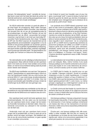 16 3440/001DOC 54
K AMER 6e ZITTING VAN DE 54e ZITTINGSPERIODE 2018 2019 C H A M B R E 6 e S E S S I O N D E L A 5 4 e L É G I S L A T U R E
mensen. De belangrijkste “asset”, namelijk de mense-
lijke factor zowel voor het loket (de klant) als achter het
loket (de werknemer), werd duchtig opzij geschoven voor
de dictatuur van het virtuele winstbejag.”
De ASLK-vakbonden stonden zo goed als alleen in
de strijd tegen de privatisering. Maar wijlen Georges
Debunne, de gewezen ABVV-voorzitter, was helemaal
not amused over de rol van de sociaaldemocratie bij
de privatiseringen, en wijlen Piet Frantzen, lid van het
directiecomité van de ASLK, verwoordde het protest
misschien nog het best in zijn brief aan toenmalig SP-
voorzitter Frank Vandenbroucke. Een citaat: “Ik begrijp
de SP niet. De ASLK waarvan de meerderheid van de
gesyndikeerde personeelsleden aangesloten is bij de
ACOD en het grootste gedeelte van de klanten gewone
mensen zijn, zal na gehele of gedeeltelijke privatisering,
een bank worden zoals alle andere, waaraan nog België,
noch Europa een behoefte heeft.” De geschiedenis zou
het gelijk van Frantzen en Debunne snel bewijzen.
De nationalisatie van de volledige privébankensector
is aangewezen. Maar zelfs de intrede van één openbare
bank in de markt zou tot een meer eerlijke concurrentie
leiden, en niet tot concurrentievervalsing zoals de private
sector steeds weer beweert.
De ASLK was marktleider voor wat men “het gewone
sparen” (spaarboekjes en spaarrekeningen) noemt en
voor het hypothecair krediet. Het zou nooit kunnen dat
je bij de ASLK 2 % aan rente kreeg, terwijl privébanken
je wandelen stuurden met 0,90 % of minder. Voor het
sociaal woonkrediet gold hetzelfde principe omdat de
winsthonger bij de ASLK een stuk geringer was.
Het Gemeentekrediet was marktleider op het vlak van
de kasbons en voor het krediet aan lokale overheden. De
rentevoet die het GKB bood voor kasbons was de norm.
Een openbare bank wordt niet louter gedreven door
winstmaximalisatie. Om die reden zou de herintrede
van een openbare bank ervoor zorgen dat de kosten
op financiële transacties en diensten dalen. Deze toe-
nemende concurrentie zou uiteraard in het voordeel
van de klant zijn.
Anderzijds moet ook een openbare bank ervoor
zorgen dat zij rendabel blijft; zij moet in staat zijn om te
groeien vanuit het eigen vermogen. Dat betekent dat,
ook al zou de concurrentie toenemen, er geen sprake
is van oneerlijke concurrentie.
c’est d’abord et avant tout travailler avec et pour les
gens. Le principal “actif”, à savoir le facteur humain tant
devant le guichet (le client) que derrière (l’employé) a
été remplacé sans ménagement par la dictature de la
poursuite du profit virtuel.” [trad.]
Les syndicats de la CGER étaient quasiment seuls
dans la lutte contre la privatisation. Mais feu Georges
Debunne, l’ancien président de la FGTB, était particu-
lièrement critique envers le rôle de la social-démocratie
dans le cadre des privatisations, et feu Piet Frantzen,
membre du comité de direction de la CGER, est peut-
être celui qui a le mieux formulé la protestation dans sa
lettre à l’ancien président du SP, Frank Vandenbroucke,
dans laquelle il écrit notamment: “Je ne comprends
pas le SP. La CGER dont la majorité des membres du
personnel syndiqués est affilée à la CGSP et dont la
majeure partie des clients sont des gens ordinaires,
deviendra, après avoir été privatisée entièrement ou
partiellement, une banque comme toutes les autres
dont ni la Belgique, ni l’Europe n’ont besoin.” [trad.].
L’histoire donnerait rapidement raison à MM. Frantzen
et Debunne.
La nationalisation de l’ensemble du secteur bancaire
privé est indiquée. Mais, même l’entrée d’une seule
banque publique sur le marché conduirait à une concur-
rence plus loyale et non à des distorsions de concur-
rence, comme le secteur privé ne cesse d’affirmer.
La CGER était le leader du marché pour ce que
l’on appelle “l’épargne ordinaire” (livrets et comptes
d’épargne) et pour le crédit hypothécaire. Il n’aurait
jamais été question d’obtenir un taux d’intérêt de 2 %
à la CGER, alors que les banques privées vous accor-
daient généreusement 0,90 % voire moins. Le même
principe s’appliquait au crédit-logement social car la
CGER était sensiblement moins gourmande.
Le Crédit communal était leader du marché dans le
domaine des bons de caisse et du crédit aux pouvoirs
locaux. Le taux d’intérêt offert par le CCB pour les bons
de caisse constituait la norme.
Une banque publique n’est pas uniquement mue par
la maximisation des profits. C’est la raison pour laquelle
la réintroduction d’une banque publique entraînerait
une baisse des frais sur les transactions et services
financiers. Cette concurrence exacerbée profiterait bien
entendu au client.
D’autre part, une banque publique doit, elle aussi,
veiller à rester rentable; elle doit être en mesure de
se développer sur la base de ses fonds propres. Cela
signifie que, même si la concurrence augmentait, il ne
serait pas question de concurrence déloyale.
 