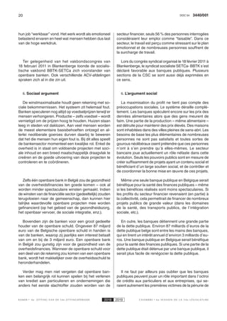 20 3440/001DOC 54
K AMER 6e ZITTING VAN DE 54e ZITTINGSPERIODE 2018 2019 C H A M B R E 6 e S E S S I O N D E L A 5 4 e L É G I S L A T U R E
hun job “werkbaar” vond. Het werk wordt als emotioneel
belastend ervaren en heel wat mensen hebben dus last
van de hoge werkdruk.
Ter gelegenheid van het vakbondscongres van
18 februari 2011 in Blankenberge toonde de socialis-
tische vakbond BBTK-SETCa zich voorstander van
openbare banken. Ook verschillende ACV-afdelingen
spraken zich al in die zin uit.
6. Sociaal argument
De winstmaximalisatie houdt geen rekening met so-
ciale bekommernissen. Het systeem zit helemaal fout.
Banken speculeren nog altijd op voedselprijzen terwijl er
mensen verhongeren. Productie – zelfs voedsel – wordt
vernietigd om de prijzen hoog te houden. Huizen staan
leeg in steden vol daklozen. Aan veel mensen worden
de meest elementaire basisbehoeften ontzegd en al-
lerlei neoliberale goeroes durven daarbij te beweren
dat het die mensen hun eigen fout is. Bij dit alles speelt
de bankensector momenteel een kwalijke rol. Enkel de
overheid is in staat om voldoende projecten met soci-
ale inhoud en een breed maatschappelijk draagvlak te
creëren en de goede uitvoering van deze projecten te
controleren en te coördineren.
Zelfs één openbare bank in België zou de gezondheid
van de overheidsfinancies ten goede komen – ook al
worden minder spectaculaire winsten gemaakt. Indien
de winsten van de financiële sector (gedeeltelijk) zouden
terugvloeien naar de gemeenschap, dan kunnen hier
talrijke waardevolle openbare projecten mee worden
gefinancierd (op het gebied van de gezondheidszorg,
het openbaar vervoer, de sociale integratie, enz.).
Bovendien zijn de banken voor een groot gedeelte
houder van de openbare schuld. Ongeveer 87 miljard
euro van de Belgische openbare schuld in handen is
van de banken, waarop zij jaarlijks een interest betaalt
van om en bij de 3 miljard euro. Een openbare bank
in België zou gunstig zijn voor de gezondheid van de
overheidsfinancies. Wanneer de openbare schuld voor
een deel van de rekening zou komen van een openbare
bank, wordt het makkelijker over de overheidsschuld te
heronderhandelen.
Verder mag men niet vergeten dat openbare ban-
ken een belangrijk rol kunnen spelen bij het verlenen
van krediet aan particulieren en ondernemingen die
anders het eerste slachtoffer zouden worden van de
secteur financier, seuls 56 % des personnes interrogées
considéraient leur emploi comme “faisable”. Dans ce
secteur, le travail est perçu comme stressant sur le plan
émotionnel et de nombreuses personnes souffrent de
la surcharge de travail.
Lors du congrès syndical organisé le 18 février 2011 à
Blankenberge, le syndicat socialiste SETCa- BBTK s’est
déclaré favorable aux banques publiques. Plusieurs
sections de la CSC se sont aussi déjà exprimées en
ce sens.
6. L’argument social
La maximisation du profit ne tient pas compte des
préoccupations sociales. Le système déraille complè-
tement. Les banques spéculent encore sur les prix des
denrées alimentaires alors que des gens meurent de
faim. Une partie de la production – même alimentaire –
est détruite pour maintenir des prix élevés. Des maisons
sont inhabitées dans des villes pleines de sans-abri. Les
besoins de base les plus élémentaires de nombreuses
personnes ne sont pas satisfaits et toutes sortes de
gourous néolibéraux osent prétendre que ces personnes
n’ont à s’en prendre qu’à elles-mêmes. Le secteur
bancaire joue actuellement un rôle néfaste dans cette
évolution. Seuls les pouvoirs publics sont en mesure de
créer suffisamment de projets ayant un contenu social et
bénéficiant d’un large soutien social, et de contrôler et
de coordonner la bonne mise en œuvre de ces projets.
Même une seule banque publique en Belgique serait
bénéfique pour la santé des finances publiques – même
si les bénéfices réalisés sont moins spectaculaires. Si
les profits du secteur financier revenaient (en partie) à
la collectivité, cela permettrait de financer de nombreux
projets publics de grande valeur (dans les domaines
de la santé, des transports publics, de l’intégration
sociale, etc.).
En outre, les banques détiennent une grande partie
de la dette publique. Environ 87 milliards d’euros de la
dette publique belge sont entre les mains des banques,
qui en tirent un intérêt annuel d’environ 3 milliards d’eu-
ros. Une banque publique en Belgique serait bénéfique
pour la santé des finances publiques. Si une partie de la
dette publique était détenue par une banque publique, il
serait plus facile de renégocier la dette publique.
Il ne faut par ailleurs pas oublier que les banques
publiques peuvent jouer un rôle important dans l’octroi
de crédits aux particuliers et aux entreprises, qui se-
raient autrement les premières victimes de la pénurie de
 