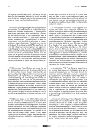 22 3440/001DOC 54
K AMER 6e ZITTING VAN DE 54e ZITTINGSPERIODE 2018 2019 C H A M B R E 6 e S E S S I O N D E L A 5 4 e L É G I S L A T U R E
We stevenen pas af op een echte crisis als we dat niet
doen. En dat is vandaag duidelijk het geval: voor elke
euro die banken toekende aan hernieuwbare energie,
gingen er negen naar fossiele brandstoffen.
De banken zijn erin geslaagd hun risico’s op anderen
af te wentelen. Dat geldt ook voor de ecologische aspec-
ten en dat is bijzonder zorgwekkend. Er is weinig waar-
mee ze niet speculeren; zelfs “schone lucht” ontsnapt
niet aan de winsthonger. In het kapitalisme is alles te
koop, tot en met het recht om CO2
uit te stoten. Bedrijven
kunnen uitstootrechten (‘emissierechten’) – goed om
bijvoorbeeld 1000 ton CO2
-broeikasgas te mogen
uitstoten – kopen of verkopen. Fraude is ook nooit ver
uit de buurt. Zo kocht de bank BNP Paribas Fortis ooit
voor 400 miljoen euro emissierechten aan tegen een
verdacht lage prijs, maar de bank werd daarbij 72 miljoen
lichter gemaakt door “op het eerste gezicht bonafide
handelaars in CO2
-uitstootrechten”. In hun boek De
mythe van de groene economie maken ook Anneleen
Kenis en Matthias Lievens een vernietigende analyse
van de handel in uitstootrechten. Milieuorganisaties
roepen op om komaf te maken met de uitstoothandel.
PVDA-voorzitter Peter Mertens verwoordt het zo:
“De ecologische bronnen en de verzamelde kennis
van de mensheid zouden moeten erkend worden als
gemeenschappelijk erfgoed, dat niemand kan of mag
monopoliseren uit eigenbelang, uit winstbejag of uit
kortetermijnbelang. De allerbelangrijkste vormen van
rijkdom behoren ons allen toe, het zijn gemeenschap-
pelijke goederen die actief moeten beschermd worden,
en beheerd worden tot nut van iedereen. De lucht die we
inademen, het zoet water, de oceanen, de grondstoffen,
het klimaat moeten gemeenschappelijk en rationeel be-
heerd worden. De klimaatontaarding is een maatschap-
pelijk probleem, en kan niet worden opgelost binnen het
keurslijf van privaat belang en jacht op maximale winst.”
Privébankiers slagen er niet (of onvoldoende) in om
hun taak binnen het economisch systeem met vol-
doende verantwoordelijkheidsbesef uit te voeren. Een
openbare bankensector is het aangewezen instrument
voor de overheid om een omschakeling te bewerkstel-
lingen van een kortzichtige consumptie-economie naar
een duurzame groene economie – en dit zowel op het
micro- als macro-economisch niveau. Ook en vooral
voor ecologische redenen moeten we af van korteter-
mijndenkende bankiers: de ROE is ondergeschikt aan
het milieu.
réduire notre empreinte écologique. Si nous n’agis-
sons pas dans ce sens, nous nous dirigeons vers une
véritable crise, ce qui est clairement le cas aujourd’hui:
pour chaque euro que les banques ont accordé aux
énergies renouvelables, neufs ont été investis dans les
carburants fossiles.
Les banques sont parvenues à faire supporter leurs
risques par d’autres, ce qui s’applique également aux
aspects écologiques de manière particulièrement pré-
occupante. Pratiquement tout fait l’objet de spéculation;
même l’“air pur” n’échappe pas à la poursuite du profit.
Le capitalisme considère que tout est à vendre jusqu’au
droit d’émettre du CO2
. Les entreprises peuvent acheter
ou vendre des droits d’émission – autorisant à émettre
1000 tonnes de gaz à effet de serre (CO2
), par exemple.
Et la fraude n’est jamais très loin. La banque BNP
Paribas Fortis a ainsi déjà acheté pour 400 millions
d’euros de droits d’émission à un prix anormalement
bas, mais la banque a été escroquée de 72 millions par
“des négociants en droits d’émission de CO2
honnêtes
de prime abord”. Dans leur livre intitulé “De mythe van de
groene economie”, Mme Anneleen Kenis et M. Matthias
Lievens font également une analyse dévastatrice du
commerce des droits d’émission. Les organisations de
défense de l’environnement appellent à mettre fin à ce
commerce des droits d’émission.
Le président du PTB, Peter Mertens, s’exprime en
ces termes: “Les ressources écologiques ainsi que la
connaissance accumulée par l’humanité doivent être
reconnues comme patrimoine commun; ce qui signifie
que personne n’a le droit de les monopoliser dans son
propre intérêt et à son propre profit. Les formes de
richesses les plus importantes appartiennent à tous,
ce sont des biens communs qui doivent être activement
protégés et gérés dans l’intérêt de tous. L’air que nous
respirons, l’eau douce, les océans, les matières pre-
mières, le climat doivent être gérés de manière ration-
nelle et collectivement. Le réchauffement climatique
est un problème de société et ne peut être résolu dans
le cadre arbitraire de l’intérêt privé et de la chasse au
profit maximal.”
Les banquiers privés ne parviennent pas (de manière
satisfaisante) à s’acquitter avec un sens des respon-
sabilités suffisant de leur tâche au sein du système
économique. La mise en place d’un secteur bancaire
public est le meilleur moyen pour les autorités de passer
d’une économie de la consommation à courte vue à
une économie verte durable, tant au niveau microéco-
nomique qu’au niveau macroéconomique. Mais c’est
surtout pour des raisons liées à l’écologie qu’il faut en
finir avec les banques qui appliquent cette vision à court
terme: l’environnement doit primer le RSI.
 