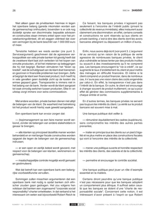 26 3440/001DOC 54
K AMER 6e ZITTING VAN DE 54e ZITTINGSPERIODE 2018 2019 C H A M B R E 6 e S E S S I O N D E L A 5 4 e L É G I S L A T U R E
Niet alleen gaan de privébanken hiermee in tegen
het openbare belang (gerede inkomsten worden aan
de gemeenschap onthouden), bovendien is er ook nog
duidelijk sprake van discriminatie: bepaalde adviezen
en constructies staan immers enkel open voor het pri-
vatebankingcliënteel, dit wil zeggen cliënteel dat over
een vermogen bij de bank beschikt van 1 000 000 euro
of meer.
Tenslotte hebben we reeds eerder (zie punt 3.
Serviceargument) geschreven dat de agressieve ver-
kooppolitiek van vele private banken tot gevolg heeft dat
de zwakkere klant laat zich verleiden tot het kopen van
onnutte producten, of tot het intekenen op beleggingen
die hij niet begrijpt. Banken stimuleren het “leven op
krediet”, wat de schuldgraad van de klant doet toenemen
en gezinnen in financiële problemen kan brengen. Zelfs
al begrijpt de klant een financieel product, toch heeft hij
in vele gevallen geen duidelijk zicht op de kosten die
ermee gepaard gaan. Transparantie is immers niet in
het belang van de bank. Verder wordt de klant aangezet
tot vaak onnodig switchen tussen producten. Elke in- en
uitstap zorgt immers voor extra commissieloon.
Met andere woorden, private banken dienen niet altijd
de belangen van de klant. De waarheid met betrekking
tot het product wordt hierbij vaak geweld aangedaan.
Een openbare bank kan ervoor zorgen dat:
— (top)management op een faire manier wordt ver-
loond, zonder de belangen van andere stakeholders in
gevaar te brengen;
— alle klanten op principieel dezelfde manier worden
behandeld en er niet langer fiscale constructies worden
opgezet die tegen de belangen van de gemeenschap
indruisen;
— er een open en eerlijk beleid wordt gevoerd, met
respect voor de belangen van klanten, werknemers en
gemeenschap;
— maatschappelijke controle mogelijk wordt gemaakt
en gestimuleerd.
Wat dat betreft kan een openbare bank een belang-
rijke voorbeeldfunctie vervullen.
Sommigen zullen misschien argumenteren dat een
openbare bank niet nodig is opdat banken zich ethi-
scher zouden gaan gedragen. Het zou volgens hen
volstaan dat banken een zogenaamd “corporate social
responsibility”-charter ontwikkelen. In dat verband is het
interessant om weten wat bijvoorbeeld Robert Reich te
Ce faisant, les banques privées n’agissent pas
seulement à l’encontre de l’intérêt public (privant la
collectivité de revenus immédiats), elles instaurent aussi
clairement une discrimination: en effet, certains conseils
et constructions ne sont réservés qu’aux clients en
private banking, c’est-à-dire des clients dont les avoirs
bancaires atteignent ou dépassent un million d’euros.
Enfin, nous avons déjà écrit (voir point 3. L’argument
lié au service) qu’en raison de la politique de vente
agressive de nombreuses banques privées, le client
plus vulnérable se laisse tenter par des produits inutiles
ou souscrit à des investissements qu’il ne comprend
pas. Les banques encouragent la “vie à crédit”, ce qui
augmente le taux d’endettement du client et peut mettre
des ménages en difficulté financière. Et même si le
client comprend un produit financier, dans de nombreux
cas, il n’aura pas une vision claire des coûts engendrés
par celui-ci. En effet, la transparence n’est pas dans
l’intérêt de la banque. En outre, le client est encouragé
à changer souvent de produit inutilement, ce qui a pour
effet de générer des commissions supplémentaires à
chaque entrée et sortie.
En d’autres termes, les banques privées ne servent
pas toujours les intérêts du client. La vérité sur le produit
bancaire est souvent mise à mal.
Une banque publique doit veiller à:
— rémunérer équitablement les cadres (supérieurs),
sans compromettre les intérêts des autres parties
prenantes;
— traiter en principe tous les clients sur un pied d’éga-
lité et ne plus mettre en place des constructions fiscales
qui vont à l’encontre des intérêts de la collectivité;
— mener une politique ouverte et honnête respectant
les intérêts des clients, des salariés et de la collectivité;
— permettre et encourager le contrôle sociétal.
Une banque publique peut jouer un rôle d’exemple
essentiel en la matière.
Certains diront peut-être qu’une banque publique
n’est pas nécessaire pour que les banques adoptent
un comportement plus éthique. Il suffirait selon ceux-
là que les banques se dotent d’une “charte de res-
ponsabilité sociale”. Concernant cette notion, il est
intéressant d’avoir présent à l’esprit ce que Robert
 