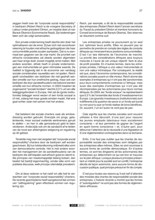 273440/001DOC 54
K AMER 6e ZITTING VAN DE 54e ZITTINGSPERIODE 2018 2019 C H A M B R E 6 e S E S S I O N D E L A 5 4 e L É G I S L A T U R E
zeggen heeft over de “corporate social responsibility”
in bedrijven (Robert Reich is de vroegere Secretary of
Labour onder president Clinton, en maakte deel uit van
Barack Obama’s Economische Raad). Zijn bedenkingen
laten zich als volgt samenvatten.
Een private onderneming heeft slechts één doel: het
optimaliseren van de winst. Zij kan zich niet veroorloven
rekening te houden met ethische gedragslijnen die haar
concurrentiële positie zouden aantasten. Dat is nu een-
maal een gegeven van de vrije markt. De prioriteit van
ethische consideraties zal steeds worden afgemeten
aan haar enige doel: zoveel mogelijk winst maken. Met
andere woorden, ethiek heeft in private ondernemin-
gen een instrumentele en geen intrinsieke waarde. De
realiteit is bijgevolg dat in de economie van vandaag
sociale consideraties nauwelijks een rol spelen. Reich
geeft voorbeelden van bedrijven die niet gestraft wer-
den omwille van hun onethische gedrag, maar ook van
bedrijven die door aandeelhouders niet beloond werden
omwille van hun ethische normen. In 2004 maakten de
zogenaamd “sociale fondsen” slechts 0,3 % uit van alle
beleggingsfondsen in Europa. Het zal de (grote institu-
tionele) belegger worst wezen of een fonds sociaal is
of niet, zolang het maar goede winsten maakt. Het ene
gaat echter vaak niet samen met het andere.
Dat betekent dat sociale charters vaak als window-
dressing worden gebruikt. Enerzijds om jonge, geta-
lenteerde, maar sociaal voelende werknemers gerust
te stellen – en hen in alle gemoedsrust geld te laten
verdienen. Anderzijds ook om de aandacht af te leiden
van de nood aan afdwingbare wetgeving en regulering
op dit gebied.
Tenslotte mag men niet vergeten dat “corporate social
responsibility”-charters door de bedrijven zelf worden
geschreven. Bij hun totstandkoming ontbreekt elke vorm
van democratische controle. Het is met andere woor-
den het management (en de aandeelhouders) van de
bedrijven die zelf bepalen wat ethisch goed en slecht is.
Als principes van maatschappelijk belang botsen, dan
beslist het bedrijf eigenmachtig, zonder elke vorm van
publieke discussie, welk principe uiteindelijk prevaleert.
Om al deze redenen is het naïef om alle heil te ver-
wachten van “corporate social responsibility”-charters.
De recente geschiedenis heeft aangetoond dat vormen
van “zelfregulering” geen effectieve vormen van regu-
lering zijn.
Reich, par exemple, a dit de la responsabilité sociale
des entreprises (Robert Reich étant l’ancien secrétaire
du Travail du président Clinton et membre honoraire du
Conseil économique de Barack Obama). Ses réserves
se résument comme suit:
Les entreprises privées ne poursuivent qu’un seul
but: optimiser leurs profits. Elles ne peuvent pas se
permettre de prendre en compte des règles de conduite
éthiques qui mineraient leurs positions concurrentielles.
C’est l’un des éléments de l’économie de marché.
La priorité des considérations éthiques sera toujours
mesurée à l’aune de cet unique objectif: faire le plus
de profit possible. En d’autres termes, dans les entre-
prises privées, l’éthique a une valeur instrumentale et
non une valeur intrinsèque. Par conséquent, la réalité
est que, dans l’économie contemporaine, les considé-
rations sociales jouent un rôle mineur. Reich donne des
exemples d’entreprises qui n’ont pas été sanctionnées
pour leurs comportements contraires à l’éthique, mais
aussi des exemples d’entreprises qui n’ont pas été
récompensées par les actionnaires pour leurs normes
éthiques. En 2004, les “fonds sociaux” ne représentaient
que 0,3 % de l’ensemble des fonds d’investissement en
Europe. Les (grands) investisseurs (institutionnels) sont
indifférents à la question de savoir si un fonds est social
ou non pourvu que ce fonds réalise de bons bénéfices.
Or, souvent, l’un et l’autre ne vont pas de pair.
Cela signifie que les chartes sociales sont souvent
utilisées à titre décoratif, d’une part pour rassurer
les jeunes employés talentueux mais socialement
conscients – et leur permettre de gagner de l’argent
en ayant bonne conscience – et, d’autre part, pour
détourner l’attention de la nécessité d’une législation et
d’une réglementation contraignantes dans ce domaine.
Enfin, il ne faut pas oublier que les chartes de res-
ponsabilité sociale des entreprises sont rédigées par
les entreprises elles-mêmes. Elles ne sont soumises à
aucune forme de contrôle démocratique. En d’autres
termes, ce sont les dirigeants (et les actionnaires) des
entreprises qui déterminent ce qui est bon et mauvais
sur le plan éthique. Lorsque plusieurs principes présen-
tant un intérêt pour la société sont en conflit, l’entreprise
décide de façon autonome, sans aucune forme de dis-
cussion publique, quel principe prévaut en fin de compte.
C’est pour toutes ces raisons qu’il est naïf d’attendre
des miracles des chartes de responsabilité sociale des
entreprises. L’histoire récente a montré que les formes
d’“autorégulation” ne sont pas des formes de réglemen-
tation efficaces.
 