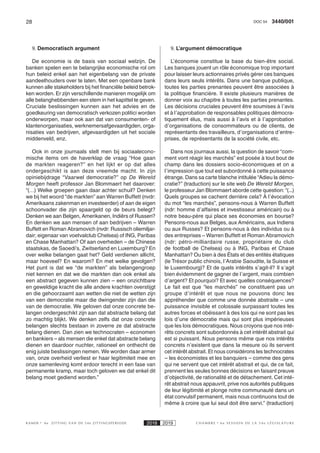 28 3440/001DOC 54
K AMER 6e ZITTING VAN DE 54e ZITTINGSPERIODE 2018 2019 C H A M B R E 6 e S E S S I O N D E L A 5 4 e L É G I S L A T U R E
9. Democratisch argument
De economie is de basis van sociaal welzijn. De
banken spelen een te belangrijke economische rol om
hun beleid enkel aan het eigenbelang van de private
aandeelhouders over te laten. Met een openbare bank
kunnen alle stakeholders bij het financiële beleid betrok-
ken worden. Er zijn verschillende manieren mogelijk om
alle belanghebbenden een stem in het kapittel te geven.
Cruciale beslissingen kunnen aan het advies en de
goedkeuring van democratisch verkozen politici worden
onderworpen, maar ook aan dat van consumenten- of
klantenorganisaties, werknemersafgevaardigden, orga-
nisaties van bedrijven, afgevaardigden uit het sociale
middenveld, enz.
Ook in onze journaals stelt men bij sociaalecono-
mische items om de haverklap de vraag “Hoe gaan
de markten reageren?” en het lijkt er op dat alles
ondergeschikt is aan deze vreemde macht. In zijn
opiniebijdrage “Vaarwel democratie?” op De Wereld
Morgen heeft professor Jan Blommaert het daarover:
“(…) Welke groepen gaan daar achter schuil? Denken
we bij het woord “de markten” aan Warren Buffett (nvdr:
Amerikaans zakenman en investeerder) of aan de eigen
schoonvader die zijn spaargeld op de beurs belegt?
Denken we aan Belgen, Amerikanen, Indiërs of Russen?
En denken we aan mensen of aan bedrijven – Warren
Buffett en Roman Abramovich (nvdr: Russisch oliemiljar-
dair; eigenaar van voetvalclub Chelsea) of ING, Paribas
en Chase Manhattan? Of aan overheden – de Chinese
staatskas, de Saoedi’s, Zwitserland en Luxemburg? En
over welke belangen gaat het? Geld verdienen allicht,
maar hoeveel? En waarom? En met welke gevolgen?
Het punt is dat we “de markten” als belangengroep
niet kennen en dat we die markten dan ook enkel als
een abstract gegeven kunnen zien – een onzichtbare
en geweldige kracht die alle andere krachten overstijgt
en die gehoorzaamt aan wetten die niet de wetten zijn
van een democratie maar die dwingender zijn dan die
van de democratie. We geloven dat onze concrete be-
langen ondergeschikt zijn aan dat abstracte belang dat
zo machtig blijkt. We denken zelfs dat onze concrete
belangen slechts bestaan in zoverre ze dat abstracte
belang dienen. Dan zien we technocraten – economen
en bankiers – als mensen die enkel dat abstracte belang
dienen en daardoor nuchter, rationeel en onthecht de
enig juiste beslissingen nemen. We worden daar armer
van, onze overheid verliest er haar legitimiteit mee en
onze samenleving komt erdoor terecht in een fase van
permanente kramp, maar toch geloven we dat enkel dit
belang moet gediend worden.”
9. L’argument démocratique
L’économie constitue la base du bien-être social.
Les banques jouent un rôle économique trop important
pour laisser leurs actionnaires privés gérer ces banques
dans leurs seuls intérêts. Dans une banque publique,
toutes les parties prenantes peuvent être associées à
la politique financière. Il existe plusieurs manières de
donner voix au chapitre à toutes les parties prenantes.
Les décisions cruciales peuvent être soumises à l’avis
et à l’approbation de responsables politiques démocra-
tiquement élus, mais aussi à l’avis et à l’approbation
d’organisations de consommateurs ou de clients, de
représentants des travailleurs, d’organisations d’entre-
prises, de représentants de la société civile, etc.
Dans nos journaux aussi, la question de savoir “com-
ment vont réagir les marchés” est posée à tout bout de
champ dans les dossiers socio-économiques et on a
l’impression que tout est subordonné à cette puissance
étrange. Dans sa carte blanche intitulée “Adieu la démo-
cratie?” (traduction) sur le site web De Wereld Morgen,
le professeur Jan Blommaert aborde cette question: “(...)
Quels groupes se cachent derrière cela? À l’évocation
du mot “les marchés”, pensons-nous à Warren Buffett
(ndr: homme d’affaires et investisseur américain) ou à
notre beau-père qui place ses économies en bourse?
Pensons-nous aux Belges, aux Américains, aux Indiens
ou aux Russes? Et pensons-nous à des individus ou à
des entreprises – Warren Buffett et Roman Abramovich
(ndr: pétro-milliardaire russe, propriétaire du club
de football de Chelsea) ou à ING, Paribas et Chase
Manhattan? Ou bien à des États et des entités étatiques
(le Trésor public chinois, l’Arabie Saoudite, la Suisse et
le Luxembourg)? Et de quels intérêts s’agit-il? Il s’agit
bien évidemment de gagner de l’argent, mais combien
d’argent? Et pourquoi? Et avec quelles conséquences?
Le fait est que “les marchés” ne constituent pas un
groupe d’intérêt et que nous ne pouvons donc les
appréhender que comme une donnée abstraite – une
puissance invisible et colossale surpassant toutes les
autres forces et obéissant à des lois qui ne sont pas les
lois d’une démocratie mais qui sont plus impérieuses
que les lois démocratiques. Nous croyons que nos inté-
rêts concrets sont subordonnés à cet intérêt abstrait qui
est si puissant. Nous pensons même que nos intérêts
concrets n’existent que dans la mesure où ils servent
cet intérêt abstrait. Et nous considérons les technocrates
– les économistes et les banquiers – comme des gens
qui ne servent que cet intérêt abstrait et qui, de ce fait,
prennent les seules bonnes décisions en faisant preuve
d’objectivité, de rationalité et de détachement. Cet inté-
rêt abstrait nous appauvrit, prive nos autorités publiques
de leur légitimité et plonge notre communauté dans un
état convulsif permanent, mais nous continuons tout de
même à croire que lui seul doit être servi.” (traduction)
 