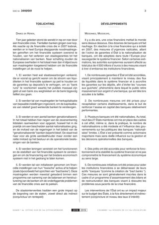 33440/001DOC 54
K AMER 6e ZITTING VAN DE 54e ZITTINGSPERIODE 2018 2019 C H A M B R E 6 e S E S S I O N D E L A 5 4 e L É G I S L A T U R E
TOELICHTING
DAMES EN HEREN,
Tien jaar geleden stond de wereld in rep en roer door
een financiële crisis. Tientallen banken gingen over kop.
Als reactie op de financiële crisis die in 2007 losbrak,
werden er in heel Europa diepgaande noodmaatrege-
len getroffen om het financiële systeem overeind te
houden, van het verlenen van staatsgaranties tot het
nationaliseren van banken. Naar schatting zouden de
Europese overheden in het totaal meer dan 4 triljard euro
aan maatregelen toegekend hebben om de financiële
instellingen uit de nood te helpen.
1. Er werden heel wat staatswaarborgen verleend,
die er vooral op gericht waren om de stroom van liqui-
diteiten in het financiële systeem op peil te houden en
de garanties op deposito’s te verhogen, om zo “bank
runs” te voorkomen waarbij het publiek massaal zijn
geld uit een bank zou wegtrekken en de bank bijgevolg
failliet zou gaan.
2. Er werden tal van maatregelen ter herkapitalisatie
van bepaalde instellingen ingevoerd, om de kapitaalba-
sis van relatief goed werkende banken te verstevigen.
3. Er werden er een aantal banken genationaliseerd.
In het totaal hebben hier negen van de zevenentwintig
lidstaten raamwerken voor opgezet, hoewel het in de
praktijk om een bescheiden aantal nationalisaties ging,
en de invloed van de regeringen in het beleid van de
“genationaliseerde” banken beperkt bleef. De staat trad
naar voor als grote aandeelhouder maar zonder een
reële invloed op het bestuur en de operationele beslis-
singen van de banken.
4. Er werden leningen verstrekt om het functioneren
en de stabiliteit van het financiële systeem te verstevi-
gen en om de financiering van het bredere economisch
systeem niet in het gedrang te laten komen.
5. Er werden tal van initiatieven genomen om finan-
ciële instellingen van hun “toxische” activa af te helpen
(zoals bijvoorbeeld het oprichten van “bad banks”). Deze
maatregelen werden meestal gekaderd binnen een
programma van sanering van de balansen en herstruc-
turering van de banken om de onderliggende problemen
van de financiële crisis aan te pakken.
De staatsinterventies hadden een grote impact op
de begroting van de staten, zowel direct als indirect
(conjunctuur en rentepeil):
DÉVELOPPEMENTS
MESDAMES, MESSIEURS,
Il y a dix ans, une crise financière mettait le monde
sens dessus dessous. Des dizaines de banques ont fait
naufrage. En réaction à la crise financière qui a éclaté
en 2007, des mesures d’urgences radicales, allant
de l’octroi de garanties d’État à la nationalisation de
banques, ont été adoptées dans toute l’Europe pour
sauvegarder le système financier. Selon certaines esti-
mations, les autorités européennes auraient affecté au
total plus de 4 000 trillons d’euros à des mesures visant
à tirer d’embarras les institutions financières.
1. De nombreuses garanties d’État ont été accordées,
visant principalement à maintenir le niveau des flux
de liquidités dans le système financier et à accroître
les garanties sur les dépôts, afin d’éviter les “courses
aux guichets”, phénomène dans lequel le public retire
massivement son argent d’une banque, qui est dès lors
acculée à la faillite.
2. De nombreuses mesures ont été prises pour
recapitaliser certains établissements, dans le but de
renforcer l’assise en capital des banques relativement
performantes.
3. Plusieurs banques ont été nationalisées. Au total,
neuf des 27 États membres ont mis en place des cadres
à cet effet, même si, dans la pratique, le nombre de
nationalisations a été modeste et l’influence des gou-
vernements sur les politiques des banques “nationali-
sées” limitée. L’État s’est présenté comme actionnaire
majoritaire mais sans réelle influence sur la gestion et
les décisions opérationnelles des banques.
4. Des prêts ont été accordés pour renforcer le fonc-
tionnement et la stabilité du système financier et ne pas
compromettre le financement du système économique
au sens large.
5. De nombreuses initiatives ont été prises pour aider
les institutions financières à se débarrasser de leurs
actifs “toxiques “(comme la création de “bad banks “).
Ces mesures se sont généralement inscrites dans le
cadre d’un programme d’assainissement des bilans et
de restructuration des banques visant à résoudre les
problèmes sous-jacents de la crise financière.
Les interventions de l’État ont eu un impact majeur
sur le budget des États, à la fois directement et indirec-
tement (conjoncture et niveau des taux d’intérêt):
 