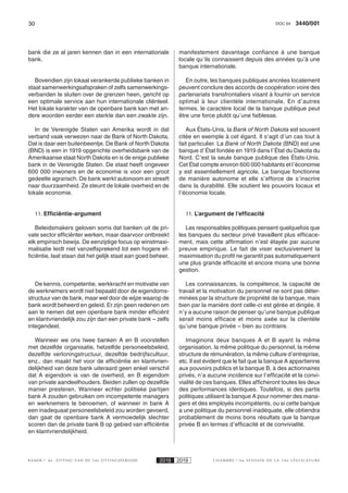 30 3440/001DOC 54
K AMER 6e ZITTING VAN DE 54e ZITTINGSPERIODE 2018 2019 C H A M B R E 6 e S E S S I O N D E L A 5 4 e L É G I S L A T U R E
bank die ze al jaren kennen dan in een internationale
bank.
Bovendien zijn lokaal verankerde publieke banken in
staat samenwerkingsafspraken of zelfs samenwerkings-
verbanden te sluiten over de grenzen heen, gericht op
een optimale service aan hun internationale cliënteel.
Het lokale karakter van de openbare bank kan met an-
dere woorden eerder een sterkte dan een zwakte zijn.
In de Verenigde Staten van Amerika wordt in dat
verband vaak verwezen naar de Bank of North Dakota.
Dat is daar een buitenbeentje. De Bank of North Dakota
(BND) is een in 1919 opgerichte overheidsbank van de
Amerikaanse staat North Dakota en is de enige publieke
bank in de Verenigde Staten. De staat heeft ongeveer
600 000 inwoners en de economie is voor een groot
gedeelte agrarisch. De bank werkt autonoom en streeft
naar duurzaamheid. Ze steunt de lokale overheid en de
lokale economie.
11. Efficiëntie-argument
Beleidsmakers geloven soms dat banken uit de pri-
vate sector efficiënter werken, maar daarvoor ontbreekt
elk empirisch bewijs. De eenzijdige focus op winstmaxi-
malisatie leidt niet vanzelfsprekend tot een hogere ef-
ficiëntie, laat staan dat het gelijk staat aan goed beheer.
De kennis, competentie, werkkracht en motivatie van
de werknemers wordt niet bepaald door de eigendoms-
structuur van de bank, maar wel door de wijze waarop de
bank wordt beheerd en geleid. Er zijn geen redenen om
aan te nemen dat een openbare bank minder efficiënt
en klantvriendelijk zou zijn dan een private bank – zelfs
integendeel.
Wanneer we ons twee banken A en B voorstellen
met dezelfde organisatie, hetzelfde personeelsbeleid,
dezelfde verloningstructuur, dezelfde bedrijfscultuur,
enz., dan maakt het voor de efficiëntie en klantvrien-
delijkheid van deze bank uiteraard geen enkel verschil
dat A eigendom is van de overheid, en B eigendom
van private aandeelhouders. Beiden zullen op dezelfde
manier presteren. Wanneer echter politieke partijen
bank A zouden gebruiken om incompetente managers
en werknemers te benoemen, of wanneer in bank A
een inadequaat personeelsbeleid zou worden gevoerd,
dan gaat de openbare bank A vermoedelijk slechter
scoren dan de private bank B op gebied van efficiëntie
en klantvriendelijkheid.
manifestement davantage confiance à une banque
locale qu’ils connaissent depuis des années qu’à une
banque internationale.
En outre, les banques publiques ancrées localement
peuvent conclure des accords de coopération voire des
partenariats transfrontaliers visant à fournir un service
optimal à leur clientèle internationale. En d’autres
termes, le caractère local de la banque publique peut
être une force plutôt qu’une faiblesse.
Aux États-Unis, la Bank of North Dakota est souvent
citée en exemple à cet égard. Il s’agit d’un cas tout à
fait particulier. La Bank of North Dakota (BND) est une
banque d’État fondée en 1919 dans l’État du Dakota du
Nord. C’est la seule banque publique des États-Unis.
Cet État compte environ 600 000 habitants et l’économie
y est essentiellement agricole. La banque fonctionne
de manière autonome et elle s’efforce de s’inscrire
dans la durabilité. Elle soutient les pouvoirs locaux et
l’économie locale.
11. L’argument de l’efficacité
Les responsables politiques pensent quelquefois que
les banques du secteur privé travaillent plus efficace-
ment, mais cette affirmation n’est étayée par aucune
preuve empirique. Le fait de viser exclusivement la
maximisation du profit ne garantit pas automatiquement
une plus grande efficacité et encore moins une bonne
gestion.
Les connaissances, la compétence, la capacité de
travail et la motivation du personnel ne sont pas déter-
minées par la structure de propriété de la banque, mais
bien par la manière dont celle-ci est gérée et dirigée. Il
n’y a aucune raison de penser qu’une banque publique
serait moins efficace et moins axée sur la clientèle
qu’une banque privée – bien au contraire.
Imaginons deux banques A et B ayant la même
organisation, la même politique du personnel, la même
structure de rémunération, la même culture d’entreprise,
etc. Il est évident que le fait que la banque A appartienne
aux pouvoirs publics et la banque B, à des actionnaires
privés, n’a aucune incidence sur l’efficacité et la convi-
vialité de ces banques. Elles afficheront toutes les deux
des performances identiques. Toutefois, si des partis
politiques utilisent la banque A pour nommer des mana-
gers et des employés incompétents, ou si cette banque
a une politique du personnel inadéquate, elle obtiendra
probablement de moins bons résultats que la banque
privée B en termes d’efficacité et de convivialité.
 
