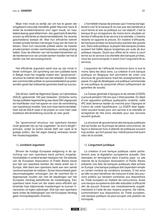 313440/001DOC 54
K AMER 6e ZITTING VAN DE 54e ZITTINGSPERIODE 2018 2019 C H A M B R E 6 e S E S S I O N D E L A 5 4 e L É G I S L A T U R E
Maar men moet zo eerlijk zijn om toe te geven dat
omgekeerd natuurlijk hetzelfde geldt! Wanneer bank B
enkel de kortetermijnwinst voor ogen houdt, en haar
beleid daarop gaat afstemmen, dan gaat bank B slechter
scoren op efficiëntie en klantvriendelijkheid. De recente
geschiedenis bewijst dit. Wat hun efficiëntie betreft
moeten private banken niet langer hoog van de toren te
blazen. Door hun risicovolle politiek waren de meeste
private banken zonder overheidssteun vandaag al lang
failliet. Over de effecten van het kortetermijndenken op
de klantenservice van private banken hadden we het al
eerder (zie het serviceargument).
Het efficiëntie argument werkt dus op zijn minst in
beide richtingen. De oprichting van een publieke bank
in België moet het mogelijk maken een “governance”-
structuur te creëren die leert van het verleden. Er moeten
een commerciële politiek en personeelsbeleid op poten
worden gezet dat voldoende garanties biedt op succes.
Dat dit kan, heeft de Algemene Spaar- en Lijfrentekas
(ASLK) gedurende 130 jaar bewezen. Ondanks soms
hevige politieke tegenwerking was deze OKI uitgegroeid
tot marktleider voor het sparen en voor de verstrekking
van hypothecair krediet. Ook voor haar klantvriendelijk-
heid viel de ASLK vaak in de prijzen en voor haar vaak
kosteloze dienstverlening scoorde ze zeer goed.
De “governance”-structuur van openbare banken
moet gestoeld zijn op het zogeheten “at arm’s length”-
principe, zodat ze buiten bereik blijft van vaak al te
gretige politici, die het eigen belang verkiezen boven
het maatschappelijke.
12. Juridisch argument
Binnen de huidige Europese wetgeving is de op-
richting van een openbare bank perfect mogelijk.
Voorbeelden in andere landen bewijzen het. De website
van de European Association of Public Banks bevat
een lijst van openbare banken die reeds actief zijn in
Europa. Wel dient een openbare bank aan een aantal
randvoorwaarden te voldoen. Zij kan bijvoorbeeld geen
steunmaatregelen ontvangen van de overheid die in
tegenspraak zouden zijn met de bepalingen van het
Europees Verdrag betreffende de mededinging. Een
openbare bank moet om die reden extra efficiënt zijn
teneinde haar bijkomende investeringen te kunnen fi-
nancieren uit eigen opbrengst. Ook kan een openbare
bank onder de bedingingen van het Europees Verdrag
geen monopoliepositie innemen.
L’honnêteté impose de préciser que l’inverse est éga-
lement vrai! Si la banque B ne vise que des bénéfices à
court terme et axe sa politique sur cet objectif, c’est la
banque B qui enregistrera de moins bons résultats en
termes d’efficacité et de service à la clientèle. L’histoire
récente en apporte la preuve. En matière d’efficacité,
les banques privées ne doivent plus prendre des grands
airs. Sans aide publique, la plupart des banques privées
auraient fait faillite depuis longtemps par suite de leur
politique risquée. Quant aux effets de la vision à court
terme sur le service à la clientèle des banques privées,
nous les avons évoqués ci-avant (voir l’argument lié au
service).
L’argument de l’efficacité fonctionne donc à tout le
moins dans les deux sens. La création d’une banque
publique en Belgique doit permettre de créer une
structure de gouvernance tirant les enseignements du
passé. Il s’agit de développer une politique commerciale
et une politique du personnel offrant suffisamment de
garanties de succès.
La Caisse générale d’épargne et de retraite (CGER)
a prouvé pendant 130 ans que c’était possible. En dépit
d’une opposition politique quelquefois virulente, cette
IPC était devenue leader du marché pour l’épargne et
l’octroi de crédit hypothécaire. La CGER était égale-
ment souvent louée pour son service à la clientèle et
enregistrait de très bons résultats pour ses services
souvent gratuits.
La structure de gouvernance des banques publiques
doit se fonder sur le principe de pleine concurrence, de
façon à demeurer hors d’atteinte de politiques souvent
trop avides, qui font passer leur intérêt personnel avant
celui de la société.
12. L’argument juridique
La création d’une banque publique cadre parfai-
tement avec la législation européenne actuelle. Des
exemples en témoignent dans d’autres pays. Le site
internet de la European Association of Public Banks
présente une liste de banques publiques déjà actives
en Europe. Une banque publique doit cependant remplir
un certain nombre de conditions annexes. C’est ainsi
qu’elle ne peut bénéficier de mesures d’aide des pou-
voirs publics qui seraient contraires aux dispositions
du Traité européen en matière de concurrence. Aussi
une banque européenne doit-elle redoubler d’efficacité
afin de pouvoir financer ses investissements supplé-
mentaires à l’aide de ses moyens propres. De même,
conformément aux dispositions du Traité européen,
une banque publique ne peut occuper une position de
monopole.
 