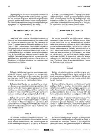 32 3440/001DOC 54
K AMER 6e ZITTING VAN DE 54e ZITTINGSPERIODE 2018 2019 C H A M B R E 6 e S E S S I O N D E L A 5 4 e L É G I S L A T U R E
Dit gezegd zijnde, moet men overigens beseffen dat
juridisch bedenkingen slechts louter formele argumen-
ten zijn en nooit als politiek argument mogen worden
gebruikt. Wetten staan immers niet in steen gebeiteld.
Het behoort tot de kerntaak van politici ze (proberen) te
wijzigen als het algemeen belang dat vraagt.
ARTIKELSGEWIJZE TOELICHTING
Artikel 2
De Federale Participatie- en Investeringsmaatschappij
(FPIM) is een naamloze vennootschap van publiek recht
die fungeert als investeringsholding van de Belgische
Staat. Ze beheert voor rekening van de Belgische Staat
de 100 % participatie in Belfius. Beslissingen aangaande
Belfius worden genomen door de raad van bestuur van
FPIM. Zelfs uiterst belangrijke beslissingen zoals de
gedeeltelijke verkoop van Belfius worden niet autonoom
door de Belgische Staat genomen, maar in overleg met
de FPIM. Deze delegatie van beheer en beslissingsbe-
voegdheid dient beëindigd te worden opdat de Belgische
Staat terug in volledige autonomie kan beslissen over
de toekomst van Belfius.
Artikel 3
Belfius is op heden een gewone naamloze vennoot-
schap. Ze opereert onder de vorm van een vennoot-
schap naar privaat recht, onderworpen aan de regels
van de private markt. Ze wordt bijgevolg geleid als een
private onderneming met maximaal winstdoel.
Belfius dient een functie van openbaar nut te vervul-
len. De rechtsvorm dient dan ook aangepast te worden
aan die functie. De meest gepaste rechtsvorm is die van
instelling van openbaar nut (i.o.n.). Deze rechtsvorm is
beschreven in de wet van 16 maart 1954. De rechtsvorm
kent een onderverdeling in categorie A, B, C en D.
Belfius zal opereren onder categorie C, zoals op
heden onder meer de Nationale Delcrederedienst en in
het verleden de Algemene Spaar- en Lijfrentekas, het
Centraal Bureau voor Hypothecair Krediet, het Nationaal
Instituut voor Landbouwkrediet en de Nationale Kas
voor Beroepskrediet.
Artikel 4
De politieke verantwoordelijkheid over een i.o.n.
wordt uitgeoefend door een toezichthoudende minister
en de minister van Financiën. Het beheersorgaan zet
echter de strategische lijnen uit en bepaalt de oriëntatie
Cela dit, il convient de garder à l’esprit que les obser-
vations juridiques ne sont que des arguments formels
et ne peuvent jamais servir d’argument politique. Les
lois ne sont en effet pas gravées dans la pierre. Cela fait
partie de la tâche essentielle des politiques (d’essayer)
de les modifier lorsque l’intérêt général l’exige.
COMMENTAIRE DES ARTICLES
Article 2
La Société fédérale de Participations et d’Investis-
sement (SFPI) est une société anonyme de droit public
qui fait fonction de holding d’investissement de l’État
belge. Elle gère la participation de 100 % dans Belfius
pour le compte de l’État belge. Les décisions concernant
Belfius sont prises par le conseil d’administration de la
SFPI. Même des décisions extrêmement importantes
telles que la vente partielle de Belfius ne sont pas prises
de manière autonome par l’État belge, mais en concer-
tation avec la SFPI. Il convient de mettre fin à cette
délégation des pouvoirs de gestion et de décision afin
que l’État belge puisse à nouveau décider de l’avenir
de Belfius en toute autonomie.
Article 3
Belfius est actuellement une société anonyme ordi-
naire. Elle opère sous la forme d’une société de droit
privé, soumise aux règles du marché privé. Elle est par
conséquent dirigée comme une entreprise privée à objet
lucratif maximal.
Belfius est tenu d’exercer une fonction d’utilité
publique. Sa forme juridique doit donc être adaptée à
cette fonction. La forme juridique la plus appropriée est
celle d’organisme d’intérêt public (OIP). Cette forme
juridique est décrite dans la loi du 16 mars 1954. La
forme juridique est subdivisée en catégories A, B, C et D.
Belfius relèvera de la catégorie C, comme aujourd’hui
notamment l’Office national du Ducroire et dans le pas-
sé la Caisse générale d’épargne et de retraite, l’Office
central de crédit hypothécaire, l’Institut national de crédit
agricole et la Caisse nationale de crédit professionnel.
Article 4
La responsabilité politique à l’égard d’un organisme
d’intérêt public est exercée par un ministre de tutelle et
le ministre des Finances. Toutefois, c’est l’organe de
gestion qui définit les lignes stratégiques et détermine
 