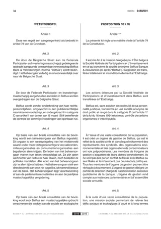 34 3440/001DOC 54
K AMER 6e ZITTING VAN DE 54e ZITTINGSPERIODE 2018 2019 C H A M B R E 6 e S E S S I O N D E L A 5 4 e L É G I S L A T U R E
WETSVOORSTEL
Artikel 1
Deze wet regelt een aangelegenheid als bedoeld in
artikel 74 van de Grondwet.
Art. 2
De door de Belgische Staat aan de Federale
Participatie- en Investeringsmaatschappij gedelegeerde
opdracht aangaande de naamloze vennootschap Belfius
Bank & Verzekeringen (hierna “Belfius”) wordt beëin-
digd. Het beheer gaat volledig en onvoorwaardelijk over
naar de Belgische Staat.
Art. 3
De door de Federale Participatie- en Investerings-
maatschappij aangehouden aandelen in Belfius worden
overgedragen aan de Belgische Staat.
Belfius wordt, zonder onderbreking van haar rechts-
persoonlijkheid, omgevormd in een publiekrechtelijke
naamloze vennootschap, en ondergebracht in categorie
C van artikel 1 van de wet van 16 maart 1954 betreffende
de controle op sommige instellingen van openbaar nut.
Art. 4
Op basis van een brede consultatie van de bevol-
king wordt een beheersorgaan van Belfius ingesteld.
Dit orgaan is een weerspiegeling van het middenveld
waarin onder meer vertegenwoordigers van vakbonden,
milieuorganisaties en consumentenorganisaties een
bepalende stem krijgen. De leden van het beheersor-
gaan voeren hun taken onbezoldigd uit. Ze zijn geen
werknemer van Belfius of haar filialen, noch bekleden ze
politieke mandaten. Alle leden van het beheersorgaan
zijn te allen tijde afzetbaar. Het beheersorgaan stelt een
directiecomité aan voor het dagelijks, uitvoerend bestuur
van de bank. Het beheersorgaan legt verantwoording
af aan de parlementaire instanties en aan de jaarlijkse
maatschappelijke vergadering.
Art. 5
Op basis van een brede consultatie van de bevol-
king wordt voor Belfius een maatschappelijke opdracht
omschreven die voldoet aan de sociale en ecologische
PROPOSITION DE LOI
Article 1er
La présente loi règle une matière visée à l’article 74
de la Constitution.
Art. 2
Il est mis fin à la mission déléguée par l’État belge à
la Société fédérale de Participations et d’Investissement
en ce qui concerne la société anonyme Belfius Banque
& Assurances (ci-après “Belfius”). Sa gestion est trans-
férée totalement et inconditionnellement à l’État belge.
Art. 3
Les actions détenues par la Société fédérale de
Participations et d’Investissement dans Belfius sont
transférées à l’État belge.
Belfius est, sans solution de continuité de sa person-
nalité juridique, transformé en une société anonyme de
droit public et rangé dans la catégorie C de l’article 1er
de la loi du 16 mars 1954 relative au contrôle de certains
organismes d’intérêt public.
Art. 4
À l’issue d’une vaste consultation de la population,
il est créé un organe de gestion de Belfius, qui est le
reflet de la société civile et dans lequel notamment des
représentants des syndicats, des organisations envi-
ronnementales et des organisations de consommateurs
ont voix prépondérante. Les membres de l’organe de
gestion s’acquittent de leurs tâches bénévolement. Ils
ne sont pas liés par un contrat de travail avec Belfius ou
ses filiales et ils n’exercent pas de mandats politiques.
Tous les membres de l’organe de gestion peuvent être
révoqués à tout moment. L’organe de gestion désigne un
comité de direction chargé de l’administration exécutive
quotidienne de la banque. L’organe de gestion rend
compte aux instances parlementaires et à l’assemblée
sociale annuelle.
Art. 5
À la suite d’une vaste consultation de la popula-
tion, une mission sociale permettant de relever les
défis sociaux et écologiques à court et à long termes
 