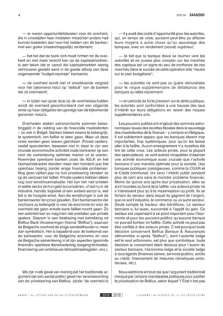 4 3440/001DOC 54
K AMER 6e ZITTING VAN DE 54e ZITTINGSPERIODE 2018 2019 C H A M B R E 6 e S E S S I O N D E L A 5 4 e L É G I S L A T U R E
— er waren opportuniteitskosten voor de overheid,
die in crisistijden haar middelen misschien anders had
kunnen besteden dan voor het redden van de banken,
met een groter (maatschappelijk) rendement;
— het feit dat de bank zich moet richten tot de over-
heid en niet meer terecht kan op de kapitaalmarkten,
is een teken dat er vanuit die kapitaalmarkten weinig
vertrouwen gesteld werd in de goede afloop van deze
zogenaamde “budget-neutrale” transactie;
— de overheid wordt niet of onvoldoende vergoed
voor het bijkomend risico op “default” van de banken
die ze overneemt;
— in tijden van grote druk op de overheidsschulden
wordt de overheid geconfronteerd met een stijgende
rente op haar obligaties ten gevolge van de bijkomende
genomen risico’s.
Overheden staken astronomische sommen belas-
tinggeld in de redding van de financiële mastodonten
– zo ook in België. Banken bleken ineens te belangrijk,
te systemisch, om failliet te laten gaan. Maar uit deze
crisis werden geen lessen getrokken. Private spelers,
veelal speculanten, bewezen niet in staat te zijn een
cruciale economische activiteit zoals bankieren op een
voor de samenleving optimale manier uit te voeren.
Roemrijke openbare banken zoals de ASLK en het
Gemeentekrediet dienden meer dan honderd jaar het
openbaar belang zonder enige financiële problemen.
Nog geen vijftien jaar na hun privatisering stonden ze
op de rand van het failliet. Private spelers hebben alleen
oog voor winstmaximalisatie. Het kan hen niet schelen
in welke sector ze hun geld accumuleren, of dat nu in de
industrie, handel, logistiek of een andere sector is, wat
telt is de hoogste winst. Aan die winsthonger is ook de
bankensector ten prooi gevallen. Een bankensector die
nochtans zo belangrijk is voor de economie en voor de
overheid dat geen enkele bank failliet mocht gaan. Zo
een activiteit kan en mag men niet overlaten aan private
spelers. Daarom is een beslissing met betrekking tot
Belfius Bank Verzekeringen (hierna “Belfius”), waarvan
de Belgische overheid de enige aandeelhouder is, meer
dan symbolisch. Het is bepalend voor de toekomst van
de banksector, voor de Belgische economie en voor
de Belgische samenleving in al zijn aspecten (gezonde
financiën, openbare dienstverlening, toegang tot krediet,
financiering van ambitieuze klimaatmaatregelen, enz.).
We zijn in elk geval van mening dat het traditionele ar-
gument dat een aantal politici geven ter verantwoording
van de privatisering van Belfius, zijnde “de overheid is
— il y avait des coûts d’opportunité pour les autorités,
qui, en temps de crise, auraient peut-être pu affecter
leurs moyens à autre chose qu’au sauvetage des
banques, avec un rendement (social) supérieur;
— le fait que la banque doive se tourner vers les
autorités et ne puisse plus compter sur les marchés
des capitaux est un signe du peu de confiance de ces
marchés dans le succès de cette opération dite “neutre
sur le plan budgétaire”;
— les autorités ne sont pas ou guère rémunérées
pour le risque supplémentaire de défaillance des
banques qu’elles reprennent;
— en période de forte pression sur la dette publique,
les autorités sont confrontées à une hausse des taux
d’intérêt sur leurs obligations en raison des risques
supplémentaires pris.
Les pouvoirs publics ont englouti des sommes astro-
nomiques issues des recettes fiscales dans le sauvetage
des mastodontes de la finance – y compris en Belgique.
Il est subitement apparu que les banques étaient trop
importantes, trop systémiques, pour qu’on les laisse
aller à la faillite. Aucun enseignement n’a toutefois été
tiré de cette crise. Les acteurs privés, pour la plupart
des spéculateurs, se sont avérés incapables d’exercer
une activité économique aussi cruciale que l’activité
bancaire d’une manière optimale pour la société. Des
banques publiques prestigieuses, comme la CGER et
le Crédit communal, ont servi l’intérêt public pendant
plus de cent ans sans le moindre problème financier.
Moins de quinze ans après leur privatisation, elles se
sont trouvées au bord de la faillite. Les acteurs privés ne
s’intéressent plus qu’à la maximisation du profit. Ils se
fichent du secteur dans lequel ils gagnent de l’argent,
que ce soit l’industrie, le commerce ou un autre secteur.
Seule compte la hauteur des bénéfices. Le secteur
bancaire a, lui aussi, succombé à l’appât du gain. Ce
secteur est cependant à ce point important pour l’éco-
nomie et pour les pouvoirs publics qu’aucune banque
ne pouvait tomber en faillite. Cette activité ne peut pas
être confiée à des acteurs privés. C’est pourquoi toute
décision concernant Belfius Banque & Assurances
(dénommée ci-après “Belfius”), dont l’autorité belge
est le seul actionnaire, est plus que symbolique, toute
décision la concernant étant décisive pour l’avenir du
secteur bancaire, l’économie belge et la société belge
à tous égards (finances saines, services publics, accès
au crédit, financement de mesures climatiques ambi-
tieuses, etc.).
Nous estimons en tout cas que l’argument traditionnel
invoqué par certains mandataires politiques pour justifier
la privatisation de Belfius, selon lequel “l’État n’est pas
 