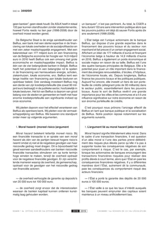 53440/001DOC 54
K AMER 6e ZITTING VAN DE 54e ZITTINGSPERIODE 2018 2019 C H A M B R E 6 e S E S S I O N D E L A 5 4 e L É G I S L A T U R E
geen bankier”, geen steek houdt. De ASLK heeft in totaal
133 jaar kunnen standhouden zonder staatsinterventie,
hoewel Fortis reeds na tien jaar (1998-2008) door de
overheid moest worden gered.
De Belgische Staat is de enige aandeelhouder van
Belfius, een bank met een sterke expertise in de finan-
ciering van lokale overheden en de socialprofitsector en
met een zeker maatschappelijk engagement. Met een
balanstotaal van 177 miljard euro en een financiering
van de Belgische economie ter hoogte van 14,9 miljard
euro in 2016 heeft Belfius ook een omvang met grote
economische en maatschappelijke impact. Belfius is
één van de vier belangrijkste banken in België. Belfius
heeft het potentieel om een belangrijke rol te spelen
in de financiering van hernieuwbare energie, scholen,
ziekenhuizen, lokale economie, enz. Belfius kent een
lange traditie van financiering aan lokale besturen en
openbaar beleid. Ook vandaag investeert Belfius nog
een derde van zijn kredietportefeuille (die zowat 90 mil-
jard euro bedraagt) in de publieke sector, hoofzakelijk in
lokale besturen. Het lot van Belfius is daarom van groot
belang voor de steden en gemeenten en heeft met haar
enorme kredietportefeuille een significante invloed op
onze economie.
Wij pleiten daarom voor het effectief verankeren van
Belfius als openbare bank. Wij pleiten voor de vermaat-
schappelijking van Belfius. We baseren ons standpunt
onder meer op volgende argumenten.
1. Moral hazard- (moreel risico-)argument
Moral hazard betekent letterlijk  moreel risico.  Bij
een financiële transactie is er sprake van een moral
hazard als één van de partijen bewust hogere risico’s
neemt omdat zij niet al de negatieve gevolgen van haar
risicovolle gedrag moet dragen. Dit is bijvoorbeeld het
geval wanneer aandeelhouders van banken risicovolle
financiële transacties stimuleren om op korte termijn
hoge winsten te maken, terwijl de overheid opdraait
voor de negatieve financiële gevolgen. Er zijn verschil-
lende manieren waarop de overheid, de gemeenschap,
opdraait voor de gevolgen van het risicovolle gedrag
van financiële actoren:
— de overheid verhoogde de garantie op deposito’s
van 20 000 euro tot 100 000 euro;
— de overheid zorgt ervoor dat de interestvoeten
waaraan de banken kapitaal kunnen ontlenen kunst-
matig laag gehouden worden;
un banquier”, n’est pas pertinent. Au total, la CGER a
tenu durant 133 ans sans intervention publique alors que
les pouvoirs publics ont déjà dû sauver Fortis après dix
ans seulement (1998-2008).
L’État belge est l’unique actionnaire de la banque
Belfius, qui dispose d’une grande expertise dans le
financement des pouvoirs locaux et du secteur non
marchand et fait preuve d’un certain engagement social.
Affichant un bilan de 177 milliards d’euros et finançant
l’économie belge à hauteur de 14,9 milliards d’euros
en 2016, Belfius a également un poids économique et
sociale majeur en raison de sa taille. Belfius est l’une
des quatre banques principales de Belgique. Elle a le
potentiel pour jouer un rôle important dans le finance-
ment des énergies renouvelables, d’écoles, d’hôpitaux,
de l’économie locale, etc. Depuis longtemps, Belfius
finance les pouvoirs locaux et les politiques publiques.
Aujourd’hui encore, elle investit un tiers de son porte-
feuille de crédits (atteignant près de 90 milliards) dans
le secteur public, essentiellement dans les pouvoirs
locaux. Aussi le sort de Belfius revêt-il une grande
importance pour les villes et les communes et a-t-il une
influence significative sur notre économie en raison de
son énorme portefeuille de crédits.
C’est pourquoi nous prônons l’ancrage effectif de
Belfius en tant que banque publique et la socialisation
de Belfius. Notre position repose notamment sur les
arguments suivants.
1. L’argument lié au moral hazard (aléa moral)
Moral hazard signifie littéralement aléa moral. Dans
le cadre d’une transaction financière, il est question
d’un aléa moral si l’une des parties prend délibéré-
ment des risques plus élevés parce qu’elle n’a pas à
supporter toutes les conséquences négatives de son
comportement à risque. C’est le cas, par exemple,
lorsque les actionnaires de banques encouragent des
transactions financières risquées pour réaliser des
profits élevés à court terme, alors que l’État en paie les
conséquences financières négatives. Il y a différentes
manières dont l’État, autrement dit la communauté,
paie les conséquences du comportement risqué des
acteurs financiers:
— l’État a porté la garantie des dépôts de 20 000
euros à 100 000 euros;
— l’État veille à ce que les taux d’intérêt auxquels
les banques peuvent emprunter des capitaux soient
maintenus à un niveau artificiellement bas;
 