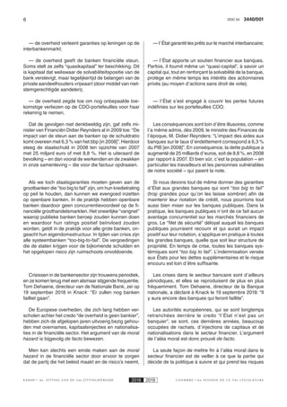 6 3440/001DOC 54
K AMER 6e ZITTING VAN DE 54e ZITTINGSPERIODE 2018 2019 C H A M B R E 6 e S E S S I O N D E L A 5 4 e L É G I S L A T U R E
— de overheid verleent garanties op leningen op de
interbankenmarkt;
— de overheid geeft de banken financiële steun.
Soms stelt ze zelfs “quasikapitaal” ter beschikking. Dit
is kapitaal dat weliswaar de solvabiliteitspositie van de
bank verstevigt, maar tegelijkertijd de belangen van de
private aandeelhouders vrijwaart (door middel van niet-
stemgerechtigde aandelen);
— de overheid zegde toe om nog onbepaalde toe-
komstige verliezen op de CDO-portefeuilles voor haar
rekening te nemen.
Dat de gevolgen niet denkbeeldig zijn, gaf zelfs mi-
nister van Financiën Didier Reynders al in 2009 toe: “De
impact van de steun aan de banken op de schuldratio
komt overeen met 6,3 % van het bbp [in 2008]”. Hierdoor
steeg de staatschuld in 2008 ten opzichte van 2007
met 25 miljard euro of met 8,8 %. Het is uiteraard de
bevolking – en dan vooral de werkenden en de zwakken
in onze samenleving – die voor die factuur opdraaien.
Als we toch staatsgaranties moeten geven aan de
grootbanken die “too big to fail” zijn, om hun kredietrating
op peil te houden, dan kunnen we evengoed inzetten
op openbare banken. In de praktijk hebben openbare
banken daardoor geen concurrentievoordeel op de fi-
nanciële groothandelsmarkten. Het oneerlijke “vangnet”
waarop publieke banken beroep zouden kunnen doen
en waardoor hun ratings positief beïnvloed zouden
worden, geldt in de praktijk voor alle grote banken, on-
geacht hun eigendomsstructuur. In tijden van crisis zijn
alle systeembanken “too-big-to-fail”. De vergoedingen
die de staten krijgen voor de bijkomende schulden en
het opgelopen risico zijn ruimschoots onvoldoende.
Crisissen in de bankensector zijn trouwens periodiek,
en ze komen terug met een alsmaar stijgende frequentie.
Tom Dehaene, directeur van de Nationale Bank, zei op
19 september 2018 in Knack: “Er zullen nog banken
failliet gaan”.
De Europese overheden, die zich lang hebben ver-
scholen achter het credo “de overheid is geen bankier”,
hebben zich de afgelopen jaren uitvoerig bezig gehou-
den met overnames, kapitaalsinjecties en nationalisa-
ties in de financiële sector. Het argument van de moral
hazard is bijgevolg de facto bewezen.
Men kan slechts een einde maken aan de  moral
hazard in de financiële sector door ervoor te zorgen
dat de partij die het beleid maakt en de risico’s neemt,
— l’État garantit les prêts sur le marché interbancaire;
— l’État apporte un soutien financier aux banques.
Parfois, il fournit même un “quasi-capital”, à savoir un
capital qui, tout en renforçant la solvabilité de la banque,
protège en même temps les intérêts des actionnaires
privés (au moyen d’actions sans droit de vote);
— l’État s’est engagé à couvrir les pertes futures
indéfinies sur les portefeuilles CDO.
Les conséquences sont loin d’être illusoires, comme
l’a même admis, dès 2009, le ministre des Finances de
l’époque, M. Didier Reynders: “L’impact des aides aux
banques sur le taux d’endettement correspond à 6,3 %
du PIB [en 2008]”. En conséquence, la dette publique a
augmenté de 25 milliards d’euros, soit de 8,8 %, en 2008
par rapport à 2007. Et bien sûr, c’est la population – en
particulier les travailleurs et les personnes vulnérables
de notre société – qui paient la note.
Si nous devons tout de même donner des garanties
d’État aux grandes banques qui sont “too big to fail”
(trop grandes pour qu’on les laisse sombrer) afin de
maintenir leur notation de crédit, nous pourrions tout
aussi bien miser sur les banques publiques. Dans la
pratique, les banques publiques n’ont de ce fait aucun
avantage concurrentiel sur les marchés financiers de
gros. Le “filet de sécurité” déloyal auquel les banques
publiques pourraient recourir et qui aurait un impact
positif sur leur notation, s’applique en pratique à toutes
les grandes banques, quelle que soit leur structure de
propriété. En temps de crise, toutes les banques sys-
témiques sont “too big to fail”. L’indemnisation versée
aux États pour les dettes supplémentaires et le risque
encouru est loin d’être suffisante.
Les crises dans le secteur bancaire sont d’ailleurs
périodiques, et elles se reproduisent de plus en plus
fréquemment. Tom Dehaene, directeur de la Banque
nationale, a déclaré à Knack le 19 septembre 2018: “Il
y aura encore des banques qui feront faillite”.
Les autorités européennes, qui se sont longtemps
retranchées derrière le credo “l’État n’est pas un
banquier”, se sont, ces dernières années, beaucoup
occupées de rachats, d’injections de capitaux et de
nationalisations dans le secteur financier. L’argument
de l’aléa moral est donc prouvé de facto.
La seule façon de mettre fin à l’aléa moral dans le
secteur financier est de veiller à ce que la partie qui
décide de la politique à suivre et qui prend les risques
 
