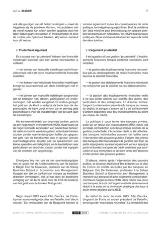73440/001DOC 54
K AMER 6e ZITTING VAN DE 54e ZITTINGSPERIODE 2018 2019 C H A M B R E 6 e S E S S I O N D E L A 5 4 e L É G I S L A T U R E
ook alle gevolgen van dit beleid ondergaat – zowel de
negatieve als de positieve. Kortom, het probleem van
de moral hazard kan alleen worden opgelost door het
laten failliet gaan van banken in moeilijkheden of door
de creatie van openbare banken. Wij kiezen resoluut
voor dit laatste.
2. Prudentieel argument
Er is sprake van “prudentieel” beheer van financiële
instellingen wanneer aan een aantal voorwaarden is
voldaan:
— het beheer van financiële instellingen werkt finan-
ciële crises niet in de hand, maar bevordert de financiële
stabiliteit;
— het beheer van individuele financiële instellingen
brengt de duurzaamheid van deze instellingen niet in
gevaar;
— het beheer van financiële instellingen zorgt ervoor
dat de belangen van klanten, particulieren en onder-
nemingen, niet worden aangetast. Of anders gezegd:
het geld van de klant is veilig bij de bank (aan de de-
positozijde); de bank zorgt ervoor dat er genoeg geld
beschikbaar is voor de investeringen van de klant (aan
de kredietzijde).
Het kortetermijnbeleid van de private banken, gericht
op een hoge return on investment (ROE), staat haaks op
de hoger vermelde kenmerken van prudentieel beheer:
de reële economie werd aangetast; individuele banken
zouden zonder overheidsingrijpen failliet zijn gegaan;
het geld van de bankklanten was in gevaar (zonder
overheidsgarantie zouden ook de spaarcenten van
kleine spaarders vernietigd zijn); en de kredietlijnen naar
particulieren en bedrijven zouden zonder het ingrijpen
van de overheid zijn opgedroogd.
Overigens liep het ook na het overheidsingrijpen
niet zo goed met de kredietverlening van de banken
in België. Eric De Keuleneer, professor aan de Solvay
Business School of Economics and Management,
klaagde aan dat de banken hun marges op kredieten
drastisch verhoogden, ook al was door de drastische
verlaging van de korte rente door de ECB de kostprijs
van het geld voor de banken flink gezakt.
Begin  maart  2013 kwam Filip Dierckx, de Fortis-
topman en voormalig voorzitter van Febelfin, met “slecht
nieuws”. De rendabiliteit van de Belgische banken is
subisse également toutes les conséquences de cette
politique, tant négatives que positives. Bref, le problème
de l’aléa moral ne peut être résolu qu’en laissant som-
brer les banques en difficulté ou en créant des banques
publiques. Nous sommes résolument en faveur de cette
dernière solution.
2. L’argument prudentiel
Il est question d’une gestion “prudentielle” d’établis-
sements financiers lorsque certaines conditions sont
remplies:
— la gestion des établissements financiers ne contri-
bue pas au développement de crises financières, mais
favorise la stabilité financière;
— la gestion des établissements financiers individuels
ne compromet pas la viabilité de ces établissements;
— la gestion des établissements financiers veille
à ne pas porter atteinte aux intérêts des clients, des
particuliers et des entreprises. En d’autres termes:
l’argent du client est en sécurité à la banque (au niveau
du dépôt); la banque s’assure qu’il y ait suffisamment
d’argent disponible pour les investissements du client
(au niveau du crédit).
La politique à court terme des banques privées,
axée sur un retour sur investissement (RSI) élevé, est
en totale contradiction avec les principes précités de la
gestion prudentielle: l’économie réelle a été affectée,
des banques individuelles auraient fait faillite  sans
l’intervention des pouvoirs publics, l’argent des clients
des banques était menacé (sans la garantie de l’État, de
petits épargnants auraient également vu leur épargne
partir en fumée); les lignes de crédit destinées aux parti-
culiers et aux entreprises se seraient taries en l’absence
d’intervention des pouvoirs publics.
D’ailleurs, même après l’intervention des pouvoirs
publics, la situation était loin d’être brillante sur le plan
de l’octroi de crédits accordés par les banques en
Belgique. Eric De Keuleneer, professeur à la Solvay
Business School of Economics and Management, a
reproché aux banques d’avoir augmenté considérable-
ment leurs marges sur les crédits, alors même que, pour
ces banques, le coût de l’argent avait été sérieusement
réduit à la suite de la diminution drastique des taux à
court terme décidée par la BCE.
Au début du mois de  mars  2013, Filip Dierckx,
dirigeant de Fortis et ancien président de Febelfin,
annonçait de “mauvaises nouvelles”. La rentabilité des
 