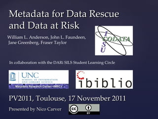 Metadata for Data Rescue and Data at Risk William L. Anderson, John L. Faundeen,  Jane Greenberg, Fraser Taylor PV2011, Toulouse, 17 November 2011  Presented by Nico Carver In collaboration with the DARi SILS Student Learning Circle 