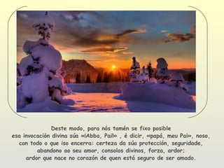 Deste modo, para nós tamén se fixo posible
esa invocación divina súa «¡Abba, Pai!» , é dicir, «papá, meu Pai», noso,
  con todo o que iso encerra: certeza da súa protección, seguridade,
         abandono ao seu amor, consolos divinos, forza, ardor;
     ardor que nace no corazón de quen está seguro de ser amado.
 