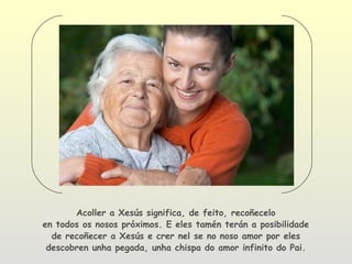 Acoller a Xesús significa, de feito, recoñecelo
en todos os nosos próximos. E eles tamén terán a posibilidade
  de recoñecer a Xesús e crer nel se no noso amor por eles
 descobren unha pegada, unha chispa do amor infinito do Pai.
 