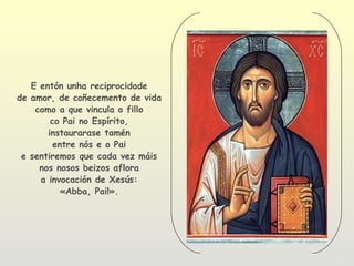 E entón unha reciprocidade
de amor, de coñecemento de vida
    como a que vincula o fillo
        co Pai no Espírito,
       instaurarase tamén
         entre nós e o Pai
 e sentiremos que cada vez máis
     nos nosos beizos aflora
     a invocación de Xesús:
           «Abba, Pai!».
 