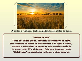 «A cantos o recibiron, deulles o poder de seren fillos de Deus».


                     “Palabra de Vida”
                     “Palabra de Vida”
  Texto de: Chiara Lubich, Publicada en decembro de 1998.
Este comentario da Palabra de Vida tradúcese a 97 linguas e idiomas,
  acadando a varios millóns de persoas en todo o mundo a través da
  da prensa, radio, TV e vía internet. Pode verse tamén nas revista
   “Ciudad Nueva” con experiencias vividas por cristiáns dende ela.
 