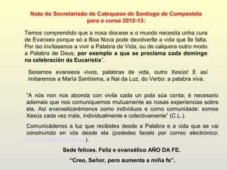 Nota do Secretariado de Catequese de Santiago de Compostela
                      para o curso 2012-13:

Temos comprendido que a nosa diocese e o mundo necesita unha cura
de Evanxeo porque só a Boa Nova pode devolverlle a vida que lle falta.
Por iso invítasenos a vivir a Palabra de Vida, ou de calquera outro modo
a Palabra de Deus, por exemplo a que se proclama cada domingo
na celebración da Eucaristía”.

 Sexamos evanxeos vivos, palabras de vida, outro Xesús! E así
 imitaremos a María Santísima, a Nai da Luz, do Verbo: a palabra viva.

“A nós non nos abonda con vivila cada un pola súa conta; é necesario
ademais que nos comuniquemos mutuamente as nosas experiencias sobre
ela. Así evanxelizarémonos como individuos e como comunidade: somos
Xesús cada vez máis, individualmente e colectivamente” (C.L.).
Comunicádenos a luz que recibides desde a Palabra e a vida que se vai
construíndo en vós desde ela (podedes facelo por correo electrónico:
catequese@planalfa.es).
               Sede felices. Feliz e evanxélico AÑO DA FE.
                 “Creo, Señor, pero aumenta a miña fe”.
 