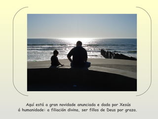Aquí está a gran novidade anunciada e dada por Xesús
á humanidade: a filiación divina, ser fillos de Deus por graza.
 