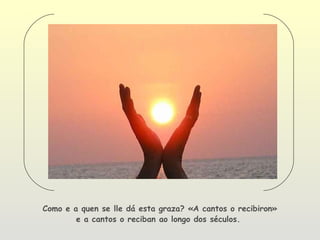 Como e a quen se lle dá esta graza? «A cantos o recibiron»
        e a cantos o reciban ao longo dos séculos.
 