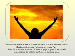 Abonda con mirar a Xesús, o fillo de Deus, e á súa relación co Pai:
           Xesús rezaba a seu Pai como no «Noso Pai».
  Para El, o Pai era «Abba», é dicir, o papá a quen El se dirixía
        con palabras de infinita confianza e inmenso amor.
 