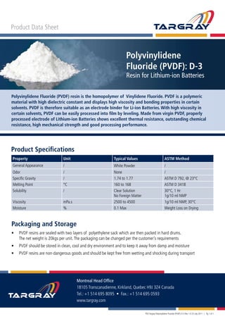 Product Data Sheet
Polyvinylidene
Fluoride (PVDF): D-3
Resin for Lithium-ion Batteries
Polyvinylidene Fluoride (PVDF) resin is the homopolymer of Vinylidene Fluoride. PVDF is a polymeric
material with high dielectric constant and displays high viscosity and bonding properties in certain
solvents. PVDF is therefore suitable as an electrode binder for Li-ion Batteries. With high viscosity in
certain solvents, PVDF can be easily processed into film by leveling. Made from virgin PVDF, properly
processed electrode of Lithium-ion Batteries shows excellent thermal resistance, outstanding chemical
resistance, high mechanical strength and good processing performance.
Product Specifications
Property Unit Typical Values ASTM Method
General Appearance / White Powder /
Odor / None /
Specific Gravity / 1.74 to 1.77 ASTM D 792, @ 23°C
Melting Point °C 160 to 168 ASTM D 3418
Solubility / Clear Solution
No Foreign Matter
30°C, 1 Hr
1g/10 ml NMP
Viscosity mPa.s 2500 to 4500 1g/10 ml NMP, 30°C
Moisture % 0.1 Max Weight Loss on Drying
Montreal Head Office
18105 Transcanadienne, Kirkland, Quebec H9J 3Z4 Canada
Tel.: +1 514 695 8095 • Fax.: +1 514 695 0593
www.targray.com
PDS Targray Polyvinylidene Fluoride (PVDF): D-3 Rev 1.0 25 July 2011 | Pg 1 of 1
Packaging and Storage
•	 PVDF resins are sealed with two layers of polyethylene sack which are then packed in hard drums.
	 The net weight is 20kgs per unit.The packaging can be changed per the customer’s requirements
•	 PVDF should be stored in clean, cool and dry environment and to keep it away from damp and moisture
•	 PVDF resins are non-dangerous goods and should be kept free from wetting and shocking during transport
 