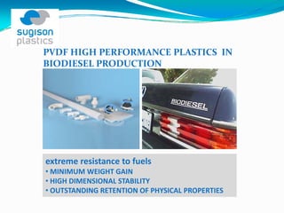 PVDF HIGH PERFORMANCE PLASTICS  IN 
BIODIESEL PRODUCTION




extreme resistance to fuels
• MINIMUM WEIGHT GAIN
• HIGH DIMENSIONAL STABILITY
• OUTSTANDING RETENTION OF PHYSICAL PROPERTIES
 