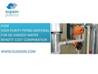 PVDF 
HIGH PURITY PIPING MATERIAL 
FOR DE‐IONIZED WATER
BENEFIT COST COMPARATION
WWW.SUGISON.COM
 