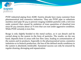 PVDF industrial piping from AGRU Austria already have many customer from
pharmaceutical and cosmetics industries. They use PVDF pipe to substitute
stainless steel pipe SS 304 to prevent rouging (reddish particles with a rich iron
oxide content) that caused by oxidation of trace quantities of dissolved iron
since SS 304 contains about 70 % iron that can rust under aggressive condition.
While PVDF certainly is iron‐free.
Rouge is only slightly bonded to the metal surface, so it can detach and be
carried along in the system in the form of particles. The results: on the one
hand, deposits form in areas with low flow rates, leading to contamination of
the system and its products. Especially in the pharmaceutical sector, cosmetics
industries or in biotech production, the loss of the defined sterile conditions in
the system is absolutely intolerable. Sustained success can only be ensured by
regular cleaning, derouging and repassivation.
 