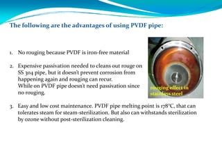 The following are the advantages of using PVDF pipe:
1. No rouging because PVDF is iron‐free material 
2. Expensive passivation needed to cleans out rouge on 
SS 304 pipe, but it doesn’t prevent corrosion from 
happening again and rouging can recur. 
While on PVDF pipe doesn’t need passivation since 
no rouging.
3. Easy and low cost maintenance. PVDF pipe melting point is 178°C, that can
tolerates steam for steam‐sterilization. But also can withstands sterilization
by ozone without post‐sterilization cleaning.
rouging effect in 
stainless steel
 