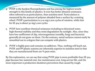 4. PVDF is the hardest fluoropolymers and has among the highest tensile
strength in this family of plastics. It even has better abrasion resistance,
often referred to as particulation, than stainless steel. Particulation is
measured by the amount of polymer abraded from a surface by a rotating
wheel. PVDF's particulation is 5‐10 mg/1,000 cycles of rotation, while that
for SS 304 is about 50 mg/1,000 cycles.
5. PVDF have excellent chemical resistance including to deionized water, 
high thermal stability and they resist degradation by sunlight. Also, since they 
have low coefficients of slip, microorganisms (notably, fungi and bacteria) 
generally do not grow on them. On the contrary, metal surfaces cannot easily be 
smoothed out to a degree that can compete with plastics. 
6. PVDF is highly pure and contains no additives. Thus, nothing will leach out. 
PVDF and PP plastic systems are inherently superior to stainless steel in that 
they are manufactured from 100 % pure resin.
By this explanation, we can say that using PVDF pipe is more profitable than SS 304 
pipe because low material cost, low maintenance cost, long service life, and the 
most important is production shutdown prevention that caused by rough.
 