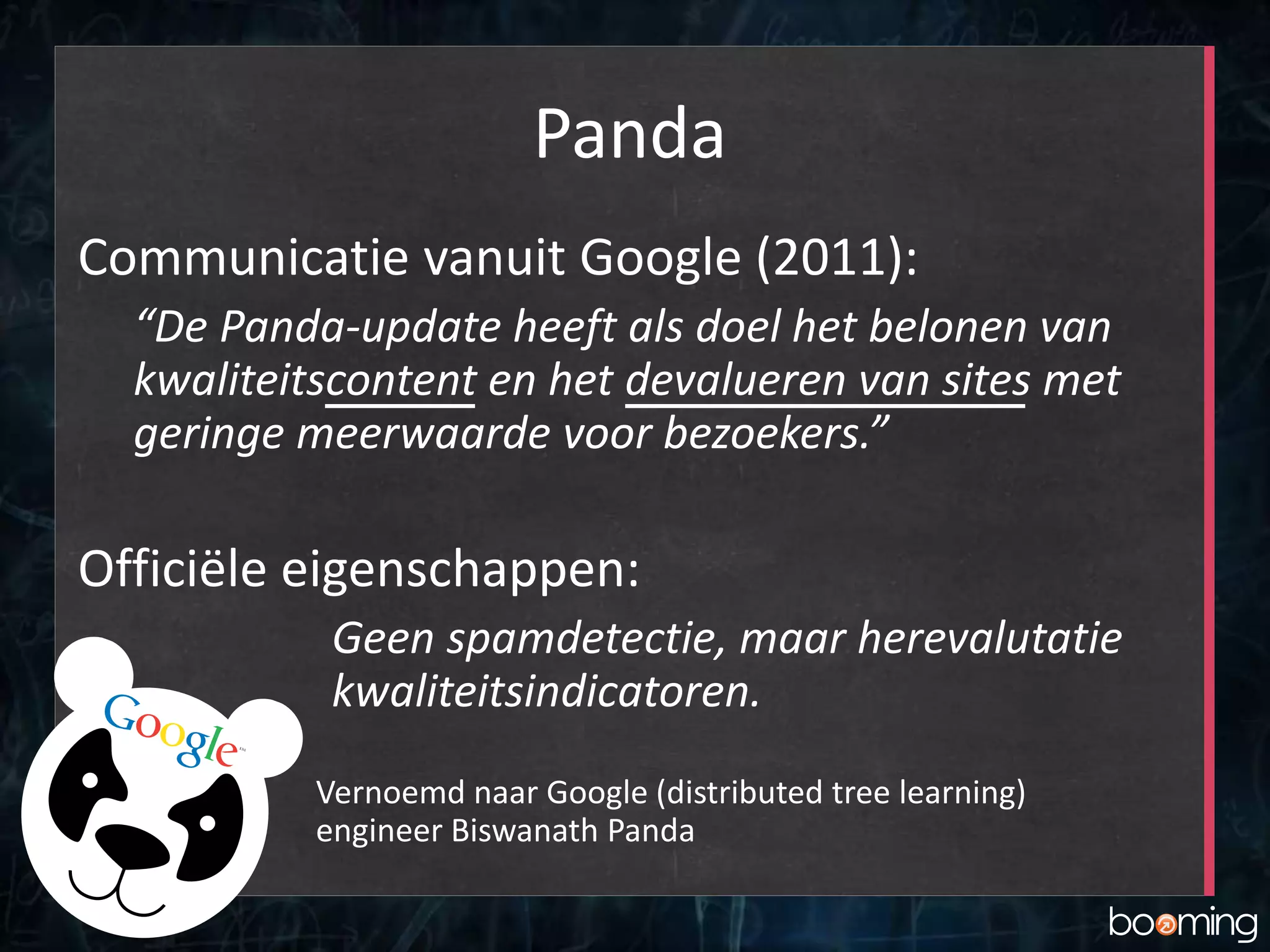 Panda
Communicatie vanuit Google (2011):
“De Panda-update heeft als doel het belonen van
kwaliteitscontent en het devalueren van sites met
geringe meerwaarde voor bezoekers.”
Officiële eigenschappen:
Geen spamdetectie, maar herevalutatie
kwaliteitsindicatoren.
Vernoemd naar Google (distributed tree learning)
engineer Biswanath Panda
 