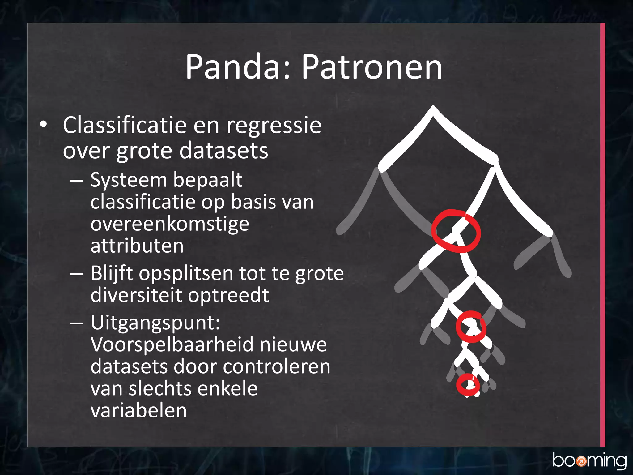 Panda: Patronen
• Classificatie en regressie
over grote datasets
– Systeem bepaalt
classificatie op basis van
overeenkomstige
attributen
– Blijft opsplitsen tot te grote
diversiteit optreedt
– Uitgangspunt:
Voorspelbaarheid nieuwe
datasets door controleren
van slechts enkele
variabelen
 