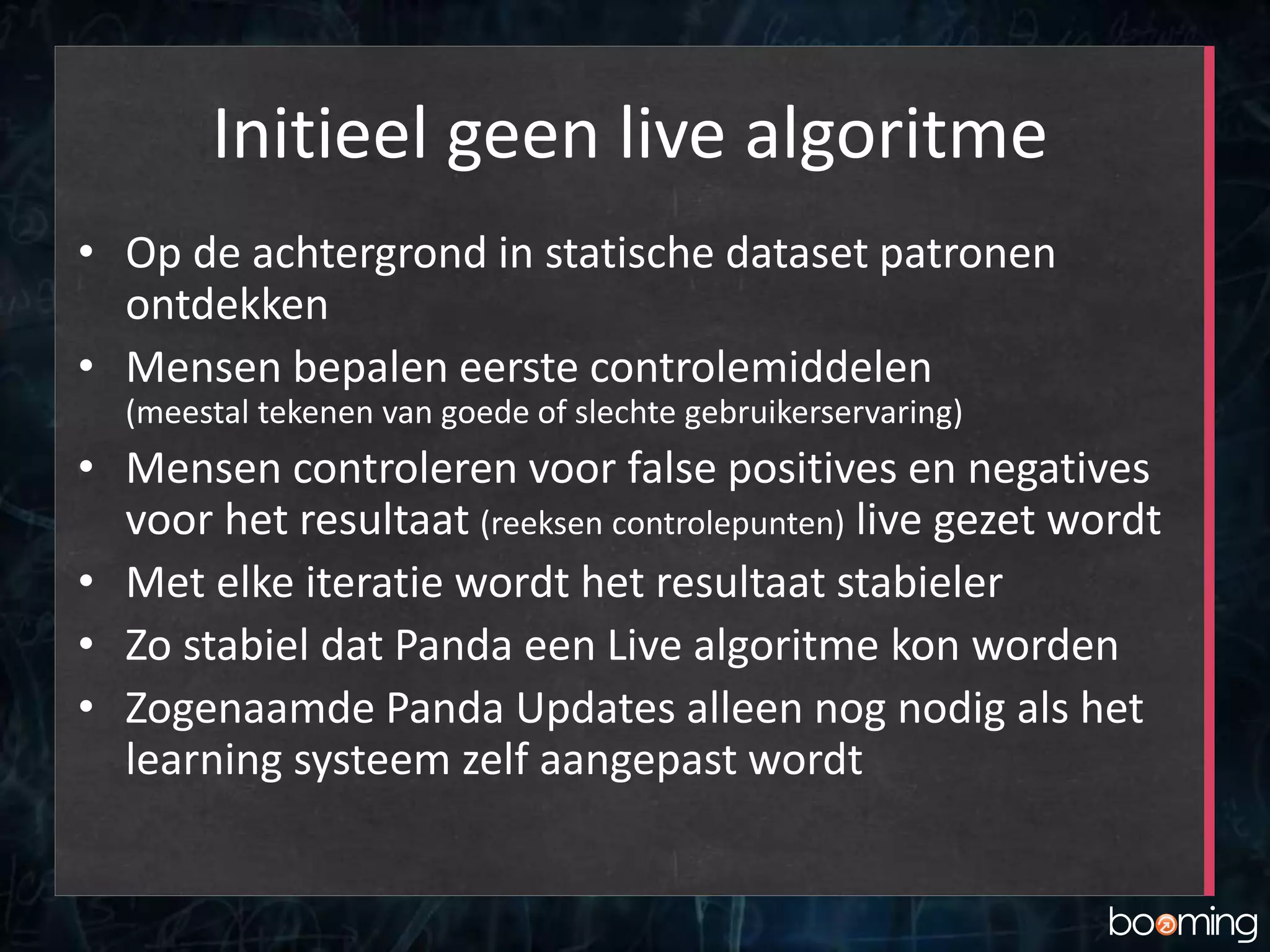 Initieel geen live algoritme
• Op de achtergrond in statische dataset patronen
ontdekken
• Mensen bepalen eerste controlemiddelen
(meestal tekenen van goede of slechte gebruikerservaring)
• Mensen controleren voor false positives en negatives
voor het resultaat (reeksen controlepunten) live gezet wordt
• Met elke iteratie wordt het resultaat stabieler
• Zo stabiel dat Panda een Live algoritme kon worden
• Zogenaamde Panda Updates alleen nog nodig als het
learning systeem zelf aangepast wordt
 