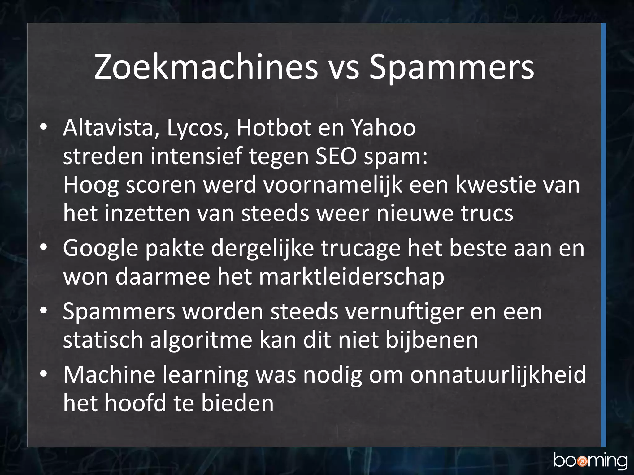 Zoekmachines vs Spammers
• Altavista, Lycos, Hotbot en Yahoo
streden intensief tegen SEO spam:
Hoog scoren werd voornamelijk een kwestie van
het inzetten van steeds weer nieuwe trucs
• Google pakte dergelijke trucage het beste aan en
won daarmee het marktleiderschap
• Spammers worden steeds vernuftiger en een
statisch algoritme kan dit niet bijbenen
• Machine learning was nodig om onnatuurlijkheid
het hoofd te bieden
 