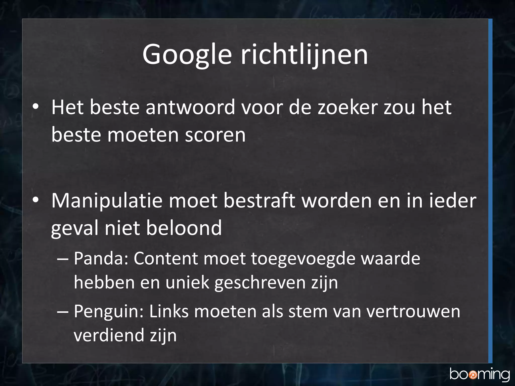 Google richtlijnen
• Het beste antwoord voor de zoeker zou het
beste moeten scoren
• Manipulatie moet bestraft worden en in ieder
geval niet beloond
– Panda: Content moet toegevoegde waarde
hebben en uniek geschreven zijn
– Penguin: Links moeten als stem van vertrouwen
verdiend zijn
 
