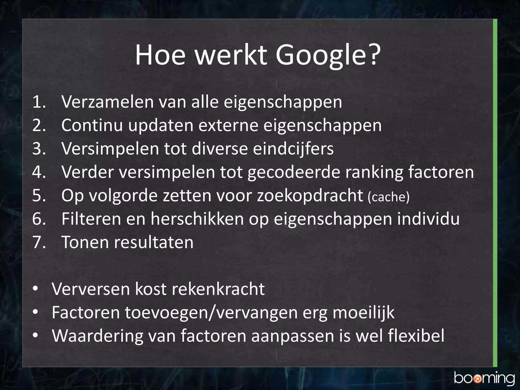 Hoe werkt Google?
1. Verzamelen van alle eigenschappen
2. Continu updaten externe eigenschappen
3. Versimpelen tot diverse eindcijfers
4. Verder versimpelen tot gecodeerde ranking factoren
5. Op volgorde zetten voor zoekopdracht (cache)
6. Filteren en herschikken op eigenschappen individu
7. Tonen resultaten
• Verversen kost rekenkracht
• Factoren toevoegen/vervangen erg moeilijk
• Waardering van factoren aanpassen is wel flexibel
 
