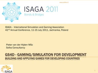 www.sofos.nl




ISAGA - International Simulation and Gaming Association
42nd Annual Conference, 11-15 July 2011, Jachranka, Poland




Pieter van der Hijden MSc
Sofos Consultancy


GS4D - GAMING/SIMULATION FOR DEVELOPMENT
BUILDING AND APPLYING GAMES FOR DEVELOPING COUNTRIES



                                                                1
 