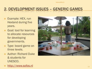 www.sofos.nl



2. DEVELOPMENT ISSUES – GENERIC GAMES

   Example: HEX, run
    Hexland during five
    years.
   Goal: tool for learning
    to allocate resources
    for developing
    governments.
   Type: board game on
    three levels.
   Author: Richard Duke
    & students for
    UNESCO.
   http://www.sofos.nl                      13
 